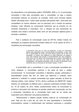 3
de sobrevivência e de participação política” (PERUZZO, 2006, p. 2). A comunicação
comunitária é feita pela comunidade para a comunidade, ou seja, a própria
comunidade participa do processo de produção, tendo como principal objetivo
difundir informação local - muitas vezes ignorada pela grande mídia - para todos que
compartilham do mesmo interesse, sem se preocupar com o número de pessoas
atingidas; muito diferente da comunicação tradicional, que se encontra em um
ambiente empresarial e corporativo, com a intenção de uma transmissão de
conteúdo mais ampla e comercial, tendo como um dos principais objetivos gerar e
aumentar a audiência.
Para o professor de comunicação social da UFF-RJ, Adilson Cabral, em
declaração ao programa audiovisual Conexão Cultura em 18 de outubro de 2013, a
importância da comunicação comunitária
é reconhecer mais que um meio de expressão, é como um instrumento
político para realização social e cultural dessas comunidades, ou seja, você
tem a oportunidade de contar com esse veículo quando não se tem uma
autoridade, ou mesmo uma referência na mídia tradicional, em relação a
uma outra condição para solução e encaminhamento dos seus problemas,
você conta com um veículo de comunicação que no qual a comunidade se
reconhece até como força, até como modo de estreitar essas redes de
sociabilidade, e da própria comunidade, como um todo, se reconhecer como
importante para a construção do seu próprio espaço. (12’22’’)
A proximidade com a comunidade é o que a comunicação comunitária tem
como destaque: a comunidade participa e faz parte de todo o projeto
comunicacional. "A comunicação comunitária é alternativa, popular, participativa e
horizontalizada porque não tem um editor que determina o conteúdo, quem
determina o conteúdo é a própria comunidade que sugere assuntos; se forem de
interesse público, viram notícias." (9’18’), afirma o professor da UNESP-SP, Angelo
Sottovia, em declaração via telefone para o programa audiovisual Conexão Cultura
em 18 de outubro de 2013. Muitos acontecimentos dentro da comunidade ou
próximos a ela podem não interessar os grandes veículos de comunicação, por isso
a demasiada importância de a comunidade fazer parte de um veículo que
responderá como interlocutor dos próprios problemas.
"Historicamente o adjetivo popular denotou tratar-se de 'comunicação do
povo', feita por ele e para ele, por meio de suas organizações e movimentos
emancipatórios visando à transformação das estruturas opressivas e condições
 