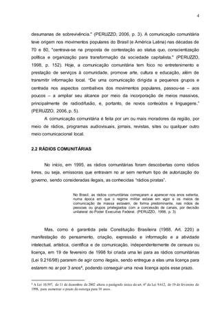 4
desumanas de sobrevivência." (PERUZZO, 2006, p. 3). A comunicação comunitária
teve origem nos movimentos populares do Brasil (e América Latina) nas décadas de
70 e 80, "centrava-se na proposta de contestação ao status quo, conscientização
política e organização para transformação da sociedade capitalista." (PERUZZO,
1998, p. 152). Hoje, a comunicação comunitária tem foco no entretenimento e
prestação de serviços à comunidade, promove arte, cultura e educação, além de
transmitir informação local. “De uma comunicação dirigida a pequenos grupos e
centrada nos aspectos combativos dos movimentos populares, passou-se – aos
poucos – a ampliar seu alcance por meio da incorporação de meios massivos,
principalmente de radiodifusão, e, portanto, de novos conteúdos e linguagens.”
(PERUZZO, 2006, p. 5).
A comunicação comunitária é feita por um ou mais moradores da região, por
meio de rádios, programas audiovisuais, jornais, revistas, sites ou qualquer outro
meio comunicacional local.
2.2 RÁDIOS COMUNITÁRIAS
No início, em 1995, as rádios comunitárias foram descobertas como rádios
livres, ou seja, emissoras que entravam no ar sem nenhum tipo de autorização do
governo, sendo consideradas ilegais, as conhecidas “rádios piratas”.
No Brasil, as rádios comunitárias começaram a aparecer nos anos setenta,
numa época em que o regime militar estava em vigor e os meios de
comunicação de massa estavam, de forma predominante, nas mãos de
pessoas ou grupos privilegiados com a concessão de canais, por decisão
unilateral do Poder Executivo Federal. (PERUZZO, 1998, p. 3)
Mas, como é garantida pela Constituição Brasileira (1988, Art. 220) a
manifestação do pensamento, criação, expressão e informação e a atividade
intelectual, artística, científica e de comunicação, independentemente de censura ou
licença, em 19 de fevereiro de 1998 foi criada uma lei para as rádios comunitárias
(Lei 9.216/98) pararem de agir como ilegais, sendo entregue a elas uma licença para
estarem no ar por 3 anos4, podendo conseguir uma nova licença após esse prazo.
4 A Lei 10.597, de 11 de dezembro de 2002 altera o parágrafo único do art. 6º da Lei 9.612, de 19 de fevereiro de
1998, para aumentar o prazo de outorga para 10 anos.
 