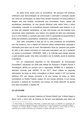 5
As rádios livres, assim como as comunitárias, não possuem fins lucrativos,
contribuem para democratização da comunicação e estimulam a produção popular
nos meios de comunicação; as rádios livres também funcionam em baixa potência e
atingem uma área limitada, normalmente uma comunidade. Porém, apesar das
semelhanças destacadas, há uma grande diferença entre rádios livres e rádios
comunitárias: enquanto as comunitárias possuem autorização para estarem no ar,
as livres são estações clandestinas, ou seja, sem licença, que são tratadas como
subversivas pelas autoridades, pois colocar uma estação de rádio sem autorização
no ar é crime federal, e a punição para esse crime é a apreensão de equipamentos e
prisão dos envolvidos (proprietários, vendedores, anunciantes, etc.).
Uma rádio comunitária é feita por um ou mais moradores da comunidade,
sem fins lucrativos, com o objetivo de transmitir cultura, entretenimento, educação e
informação para todos que ali vivem. Normalmente é feita por “pessoas que gostam
de rádio e vêm nessas emissoras um canal para exercitarem sua voz e prestarem
um serviço à comunidade.” (PERUZZO, 1998, p. 6). Estimula quem deseja aprender
e quem pretende ajudar. Uma rádio comunitária vive do trabalho social de doadores
e voluntários.
Em um mapeamento disponível no site Observatório de Comunicação
Comunitária5, estruturado em 2008 pelo Instituto de Pesquisa e Projetos Sociais e
Tecnológicos (IPSO) em parceria com a organização ARTIGO 19, e atualizado e
retomado somente pela ARTIGO 19 em 2011, foram obtidas as seguintes
informações: de todas as rádios comunitárias no Brasil, existem 3.157 com licença
definitiva, 675 com licença provisória e 34 sem licença; de todas as rádios
comunitárias no Distrito Federal, existem 24 com licença definitiva, 6 com licença
provisória e nenhuma foi encontrada sem licença; em Santa Maria-DF há apenas
uma rádio comunitária, a Gazeta FM.
2.3 LEI 9.216/98
Foi publicado na revista Cadernos do Terceiro Mundo6 que "o Brasil chegou a
figurar como o único país da América do Sul sem uma legislação para rádios de
5 O Observatório de Comunicação Comunitária é realizado pela equipe da ARTIGO 19, organização que
desenvolve e participa de algumas ações para o fortalecimento do setor de comunicação comunitária no Brasil.
6 Cadernos do Terceiro Mundo é referência histórica para a mídia alternativa; revista criada em 1974, na
Argentina, por um grupo de jornalistas que combatiam os regimes ditatoriais em seus países.
 