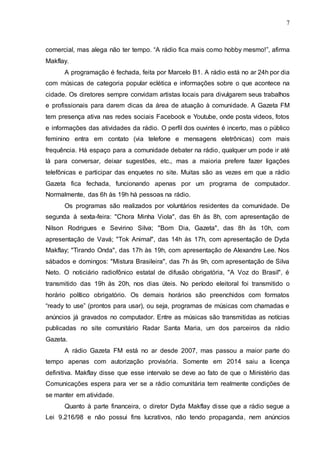 7
comercial, mas alega não ter tempo. “A rádio fica mais como hobby mesmo!”, afirma
Makflay.
A programação é fechada, feita por Marcelo B1. A rádio está no ar 24h por dia
com músicas de categoria popular eclética e informações sobre o que acontece na
cidade. Os diretores sempre convidam artistas locais para divulgarem seus trabalhos
e profissionais para darem dicas da área de atuação à comunidade. A Gazeta FM
tem presença ativa nas redes sociais Facebook e Youtube, onde posta videos, fotos
e informações das atividades da rádio. O perfil dos ouvintes é incerto, mas o público
feminino entra em contato (via telefone e mensagens eletrônicas) com mais
frequência. Há espaço para a comunidade debater na rádio, qualquer um pode ir até
lá para conversar, deixar sugestões, etc., mas a maioria prefere fazer ligações
telefônicas e participar das enquetes no site. Muitas são as vezes em que a rádio
Gazeta fica fechada, funcionando apenas por um programa de computador.
Normalmente, das 6h às 19h há pessoas na rádio.
Os programas são realizados por voluntários residentes da comunidade. De
segunda à sexta-feira: "Chora Minha Viola", das 6h às 8h, com apresentação de
Nilson Rodrigues e Sevirino Silva; "Bom Dia, Gazeta", das 8h às 10h, com
apresentação de Vavá; "Tok Animal", das 14h às 17h, com apresentação de Dyda
Makflay; "Tirando Onda", das 17h às 19h, com apresentação de Alexandre Lee. Nos
sábados e domingos: "Mistura Brasileira", das 7h às 9h, com apresentação de Silva
Neto. O noticiário radiofônico estatal de difusão obrigatória, "A Voz do Brasil", é
transmitido das 19h às 20h, nos dias úteis. No período eleitoral foi transmitido o
horário político obrigatório. Os demais horários são preenchidos com formatos
“ready to use” (prontos para usar), ou seja, programas de músicas com chamadas e
anúncios já gravados no computador. Entre as músicas são transmitidas as notícias
publicadas no site comunitário Radar Santa Maria, um dos parceiros da rádio
Gazeta.
A rádio Gazeta FM está no ar desde 2007, mas passou a maior parte do
tempo apenas com autorização provisória. Somente em 2014 saiu a licença
definitiva. Makflay disse que esse intervalo se deve ao fato de que o Ministério das
Comunicações espera para ver se a rádio comunitária tem realmente condições de
se manter em atividade.
Quanto à parte financeira, o diretor Dyda Makflay disse que a rádio segue a
Lei 9.216/98 e não possui fins lucrativos, não tendo propaganda, nem anúncios
 
