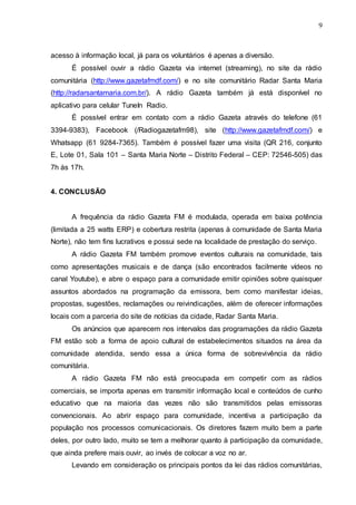 9
acesso à informação local, já para os voluntários é apenas a diversão.
É possível ouvir a rádio Gazeta via internet (streaming), no site da rádio
comunitária (http://www.gazetafmdf.com/) e no site comunitário Radar Santa Maria
(http://radarsantamaria.com.br/). A rádio Gazeta também já está disponível no
aplicativo para celular TuneIn Radio.
É possível entrar em contato com a rádio Gazeta através do telefone (61
3394-9383), Facebook (/Radiogazetafm98), site (http://www.gazetafmdf.com/) e
Whatsapp (61 9284-7365). Também é possível fazer uma visita (QR 216, conjunto
E, Lote 01, Sala 101 – Santa Maria Norte – Distrito Federal – CEP: 72546-505) das
7h às 17h.
4. CONCLUSÃO
A frequência da rádio Gazeta FM é modulada, operada em baixa potência
(limitada a 25 watts ERP) e cobertura restrita (apenas à comunidade de Santa Maria
Norte), não tem fins lucrativos e possui sede na localidade de prestação do serviço.
A rádio Gazeta FM também promove eventos culturais na comunidade, tais
como apresentações musicais e de dança (são encontrados facilmente vídeos no
canal Youtube), e abre o espaço para a comunidade emitir opiniões sobre quaisquer
assuntos abordados na programação da emissora, bem como manifestar ideias,
propostas, sugestões, reclamações ou reivindicações, além de oferecer informações
locais com a parceria do site de notícias da cidade, Radar Santa Maria.
Os anúncios que aparecem nos intervalos das programações da rádio Gazeta
FM estão sob a forma de apoio cultural de estabelecimentos situados na área da
comunidade atendida, sendo essa a única forma de sobrevivência da rádio
comunitária.
A rádio Gazeta FM não está preocupada em competir com as rádios
comerciais, se importa apenas em transmitir informação local e conteúdos de cunho
educativo que na maioria das vezes não são transmitidos pelas emissoras
convencionais. Ao abrir espaço para comunidade, incentiva a participação da
população nos processos comunicacionais. Os diretores fazem muito bem a parte
deles, por outro lado, muito se tem a melhorar quanto à participação da comunidade,
que ainda prefere mais ouvir, ao invés de colocar a voz no ar.
Levando em consideração os principais pontos da lei das rádios comunitárias,
 
