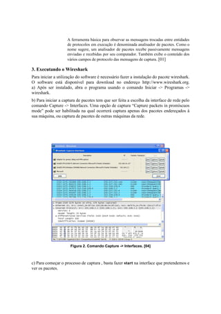 A ferramenta básica para observar as mensagens trocadas entre entidades
                    de protocolos em execução é denominada analisador de pacotes. Como o
                    nome sugere, um analisador de pacotes recebe passivamente mensagens
                    enviadas e recebidas por seu computador. Também exibe o conteúdo dos
                    vários campos de protocolo das mensagens de captura. [01]

3. Executando o Wireshark
Para iniciar a utilização do software é necessário fazer a instalação do pacote wireshark.
O software está disponível para download no endereço http://www.wireshark.org.
a) Após ser instalado, abra o programa usando o comando Iniciar -> Programas ->
wireshark.
b) Para iniciar a captura de pacotes tem que ser feita a escolha da interface de rede pelo
comando Capture -> Interfaces. Uma opção de captura “Capture packets in promíscuos
mode” pode ser habilitada na qual ocorrerá captura apenas dos pacotes endereçados à
sua máquina, ou captura de pacotes de outras máquinas da rede.




                      Figura 2. Comando Capture -> Interfaces. [04]



c) Para começar o processo de captura , basta fazer start na interface que pretendemos e
ver os pacotes.
 