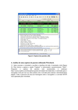 Figura 3. Captura dos pacotes. [04]




4. Análise de uma captura de pacotes utilizando Wireshark
1) Após executar o wireshark e escolher a interface de rede, é mostrada a tela (figura
4). Para iniciar a captura a opção “Capture” é selecionada e posteriormente “Start”.
Enquanto       a    captura    de     pacotes     está    acontecendo,     o     endereço
http://cassio.orgfree.com/disciplinas/gredes/atividade1/atividade.htm; é solicitado para o
navegador. Este por sua vez, fará contato com o servidor para realizar o download desta
página. Todo o processo de troca de mensagens entre o navegador e o servidor HTTP
será capturado pelo wireshark.
 