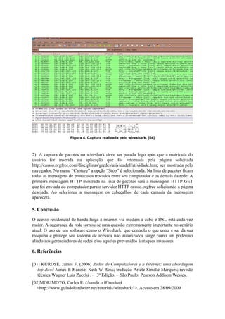 Figura 4. Captura realizada pelo wireshark. [04]



2) A captura de pacotes no wireshark deve ser parada logo após que a matrícula do
usuário for inserida na aplicação que foi retornada pela página solicitada
http://cassio.orgfree.com/disciplinas/gredes/atividade1/atividade.htm; ser mostrada pelo
navegador. No menu “Capture” a opção “Stop” é selecionada. Na lista de pacotes ficam
todas as mensagens de protocolos trocados entre seu computador e os demais da rede. A
primeira mensagem HTTP mostrada na lista de pacotes será a mensagem HTTP GET
que foi enviada do computador para o servidor HTTP cassio.orgfree solicitando a página
desejada. Ao selecionar a mensagem os cabeçalhos de cada camada da mensagem
aparecerá.

5. Conclusão

O acesso residencial de banda larga à internet via modem a cabo e DSL está cada vez
maior. A segurança da rede tornou-se uma questão extremamente importante no cenário
atual. O uso de um software como o Wireshark, que controla o que entra e sai da sua
máquina e protege seu sistema de acessos não autorizados surge como um poderoso
aliado aos gerenciadores de redes e/ou aqueles prevenidos à ataques invasores.

6. Referências

[01] KUROSE, James F. (2006) Redes de Computadores e a Internet: uma abordagem
   top-dow/ James E Kurose, Keih W Ross; tradução Arlete Simille Marques; revisão
   técnica Wagner Luiz Zucchi . – 3º Edição. – São Paulo: Pearson Addison Wesley.
[02]MORIMOTO, Carlos E. Usando o Wireshark
  <http://www.guiadohardware.net/tutoriais/wireshark/ >. Acesso em 28/09/2009
 