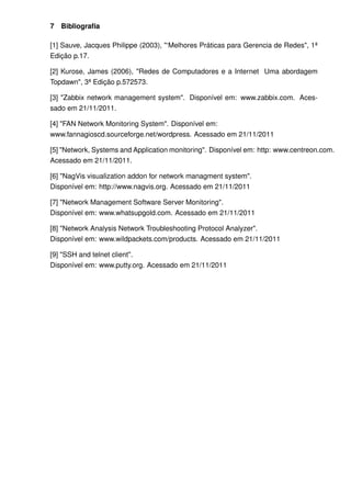 7   Bibliograﬁa

[1] Sauve, Jacques Philippe (2003), "‘Melhores Práticas para Gerencia de Redes", 1ª
Edição p.17.

[2] Kurose, James (2006), "Redes de Computadores e a Internet Uma abordagem
Topdawn", 3ª Edição p.572573.

[3] "Zabbix network management system". Disponível em: www.zabbix.com. Aces-
sado em 21/11/2011.

[4] "FAN Network Monitoring System". Disponível em:
www.fannagioscd.sourceforge.net/wordpress. Acessado em 21/11/2011

[5] "Network, Systems and Application monitoring". Disponível em: http: www.centreon.com.
Acessado em 21/11/2011.

[6] "NagVis visualization addon for network managment system".
Disponível em: http://www.nagvis.org. Acessado em 21/11/2011

[7] "Network Management Software Server Monitoring".
Disponível em: www.whatsupgold.com. Acessado em 21/11/2011

[8] "Network Analysis Network Troubleshooting Protocol Analyzer".
Disponível em: www.wildpackets.com/products. Acessado em 21/11/2011

[9] "SSH and telnet client".
Disponível em: www.putty.org. Acessado em 21/11/2011
 