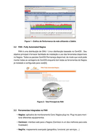 Figura 1 - Gráﬁco de Performance da rede utilizando o Zabbix


2.2    FAN - Fully Automated Nagios

      FAN é uma distribuição de GNU / Linux distribuição baseada no CentOS . Seu
objetivo principal é fornecer facilidade de instalação e uso das ferrametas disponíveis
no Nagios. Todos os pacotes CentOS Permaneça disponível, de modo que você pode
manter todas as vantagens do CentOS enquanto tem todas as ferramentas do Nagios
já instalado e conﬁgurado para você[4].




                             Figura 2 - Tela Principal do FAN



2.3    Ferramentas integradas no FAN

      • Nagios: aplicativo de monitoramento Core; Nagios plug-ins: Plug-ins para moni-
        torar diferentes equipamentos

      • Centreon: interface web para o Nagios (Centreon é um dos melhores para esta
        ﬁnalidade!)

      • NagVis: mapeamento avançado (geográﬁca, funcional, por serviços ...)
 