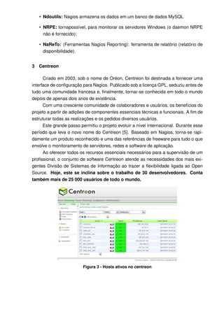 • Ndoutils: Nagios armazena os dados em um banco de dados MySQL

    • NRPE: tornapossível, para monitorar os servidores Windows (o daemon NRPE
      não é fornecido);

    • NaReTo: (Ferramentas Nagios Reporting): ferramenta de relatório (relatório de
      disponibilidade).


3   Centreon

      Criado em 2003, sob o nome de Oréon, Centreon foi destinada a fornecer uma
interface de conﬁguração para Nagios. Publicado sob a licença GPL, seduziu antes de
tudo uma comunidade francesa e, ﬁnalmente, tornar-se conhecida em todo o mundo
depois de apenas dois anos de existência.
      Com uma crescente comunidade de colaboradores e usuários, os benefícios do
projeto a partir de adições de componentes essenciais técnicas e funcionais. A ﬁm de
estruturar todas as realizações e os pedidos diversos usuários.
      Este grande passo permitiu o projeto evoluir a nível internacional. Durante esse
período que leva o novo nome do Centreon [5]. Baseado em Nagios, torna-se rapi-
damente um produto reconhecido e uma das referências de freeware para tudo o que
envolve o monitoramento de servidores, redes e software de aplicação.
      Ao oferecer todos os recursos essenciais necessários para a supervisão de um
proﬁssional, o conjunto de software Centreon atende as necessidades dos mais exi-
gentes Divisão de Sistemas de Informação ao trazer a ﬂexibilidade ligada ao Open
Source. Hoje, este se inclina sobre o trabalho de 30 desenvolvedores. Conta
também mais de 25 000 usuários de todo o mundo.




                         Figura 3 - Hosts ativos no centreon
 