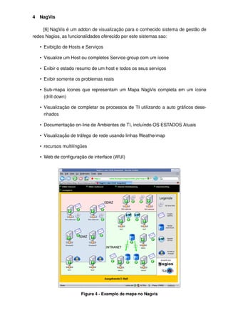 4   NagVis

     [6] NagVis é um addon de visualização para o conhecido sistema de gestão de
redes Nagios, as funcionalidades oferecido por este sistemas sao:

    • Exibição de Hosts e Serviços

    • Visualize um Host ou completos Service-group com um ícone

    • Exibir o estado resumo de um host e todos os seus serviços

    • Exibir somente os problemas reais

    • Sub-mapa ícones que representam um Mapa NagVis completa em um ícone
      (drill down)

    • Visualização de completar os processos de TI utilizando a auto gráﬁcos dese-
      nhados

    • Documentação on-line de Ambientes de TI, incluíndo OS ESTADOS Atuais

    • Visualização de tráfego de rede usando linhas Weathermap

    • recursos multilíngües

    • Web de conﬁguração de interface (WUI)




                        Figura 4 - Exemplo de mapa no Nagvis
 