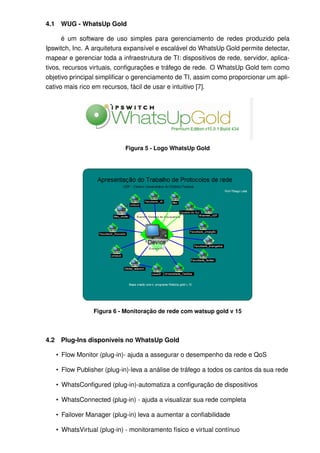 4.1    WUG - WhatsUp Gold

      é um software de uso simples para gerenciamento de redes produzido pela
Ipswitch, Inc. A arquitetura expansível e escalável do WhatsUp Gold permite detectar,
mapear e gerenciar toda a infraestrutura de TI: dispositivos de rede, servidor, aplica-
tivos, recursos virtuais, conﬁgurações e tráfego de rede. O WhatsUp Gold tem como
objetivo principal simpliﬁcar o gerenciamento de TI, assim como proporcionar um apli-
cativo mais rico em recursos, fácil de usar e intuitivo [7].




                              Figura 5 - Logo WhatsUp Gold




                   Figura 6 - Monitoração de rede com watsup gold v 15



4.2    Plug-Ins disponíveis no WhatsUp Gold

      • Flow Monitor (plug-in)- ajuda a assegurar o desempenho da rede e QoS

      • Flow Publisher (plug-in)-leva a análise de tráfego a todos os cantos da sua rede

      • WhatsConﬁgured (plug-in)-automatiza a conﬁguração de dispositivos

      • WhatsConnected (plug-in) - ajuda a visualizar sua rede completa

      • Failover Manager (plug-in) leva a aumentar a conﬁabilidade

      • WhatsVirtual (plug-in) - monitoramento físico e virtual contínuo
 