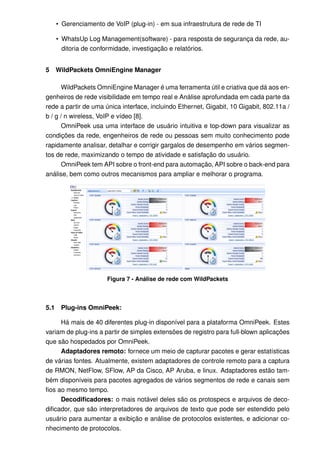 • Gerenciamento de VoIP (plug-in) - em sua infraestrutura de rede de TI

      • WhatsUp Log Management(software) - para resposta de segurança da rede, au-
        ditoria de conformidade, investigação e relatórios.


5     WildPackets OmniEngine Manager

       WildPackets OmniEngine Manager é uma ferramenta útil e criativa que dá aos en-
genheiros de rede visibilidade em tempo real e Análise aprofundada em cada parte da
rede a partir de uma única interface, incluindo Ethernet, Gigabit, 10 Gigabit, 802.11a /
b / g / n wireless, VoIP e vídeo [8].
       OmniPeek usa uma interface de usuário intuitiva e top-down para visualizar as
condições da rede, engenheiros de rede ou pessoas sem muito conhecimento pode
rapidamente analisar, detalhar e corrigir gargalos de desempenho em vários segmen-
tos de rede, maximizando o tempo de atividade e satisfação do usuário.
       OmniPeek tem API sobre o front-end para automação, API sobre o back-end para
análise, bem como outros mecanismos para ampliar e melhorar o programa.




                       Figura 7 - Análise de rede com WildPackets



5.1    Plug-ins OmniPeek:

     Há mais de 40 diferentes plug-in disponível para a plataforma OmniPeek. Estes
variam de plug-ins a partir de simples extensões de registro para full-blown aplicações
que são hospedados por OmniPeek.
     Adaptadores remoto: fornece um meio de capturar pacotes e gerar estatísticas
de várias fontes. Atualmente, existem adaptadores de controle remoto para a captura
de RMON, NetFlow, SFlow, AP da Cisco, AP Aruba, e linux. Adaptadores estão tam-
bém disponíveis para pacotes agregados de vários segmentos de rede e canais sem
ﬁos ao mesmo tempo.
     Decodiﬁcadores: o mais notável deles são os protospecs e arquivos de deco-
diﬁcador, que são interpretadores de arquivos de texto que pode ser estendido pelo
usuário para aumentar a exibição e análise de protocolos existentes, e adicionar co-
nhecimento de protocolos.
 