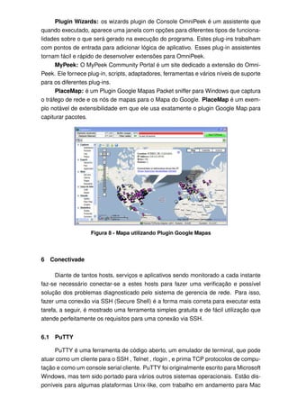 Plugin Wizards: os wizards plugin de Console OmniPeek é um assistente que
quando executado, aparece uma janela com opções para diferentes tipos de funciona-
lidades sobre o que será gerado na execução do programa. Estes plug-ins trabalham
com pontos de entrada para adicionar lógica de aplicativo. Esses plug-in assistentes
tornam fácil e rápido de desenvolver extensões para OmniPeek.
      MyPeek: O MyPeek Community Portal é um site dedicado a extensão do Omni-
Peek. Ele fornece plug-in, scripts, adaptadores, ferramentas e vários níveis de suporte
para os diferentes plug-ins.
      PlaceMap: é um Plugin Google Mapas Packet sniffer para Windows que captura
o tráfego de rede e os nós de mapas para o Mapa do Google. PlaceMap é um exem-
plo notável de extensibilidade em que ele usa exatamente o plugin Google Map para
capiturar pacotes.




                    Figura 8 - Mapa utilizando Plugin Google Mapas




6     Conectivade

      Diante de tantos hosts, serviços e aplicativos sendo monitorado a cada instante
faz-se necessário conectar-se a estes hosts para fazer uma veriﬁcação e possível
solução dos problemas diagnosticado pelo sistema de gerencia de rede. Para isso,
fazer uma conexão via SSH (Secure Shell) é a forma mais correta para executar esta
tarefa, a seguir, é mostrado uma ferramenta simples gratuita e de fácil utilização que
atende perfeitamente os requisitos para uma conexão via SSH.


6.1    PuTTY

     PuTTY é uma ferramenta de código aberto, um emulador de terminal, que pode
atuar como um cliente para o SSH , Telnet , rlogin , e prima TCP protocolos de compu-
tação e como um console serial cliente. PuTTY foi originalmente escrito para Microsoft
Windows, mas tem sido portado para vários outros sistemas operacionais. Estão dis-
poníveis para algumas plataformas Unix-like, com trabalho em andamento para Mac
 