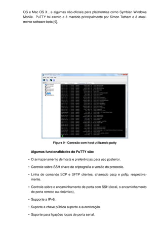 OS e Mac OS X , e algumas não-oﬁciais para plataformas como Symbian Windows
Mobile. PuTTY foi escrito e é mantido principalmente por Simon Tatham e é atual-
mente software beta [9].




                    Figura 9 - Conexão com host utilizando putty


     Algumas funcionalidades do PuTTY são:

   • O armazenamento de hosts e preferências para uso posterior.

   • Controle sobre SSH chave de criptograﬁa e versão do protocolo.

   • Linha de comando SCP e SFTP clientes, chamado pscp e psftp, respectiva-
     mente.

   • Controle sobre o encaminhamento de porta com SSH (local, o encaminhamento
     de porta remoto ou dinâmico),

   • Supporte a IPv6.

   • Suporta a chave pública suporte a autenticação.

   • Suporte para ligações locais de porta serial.
 