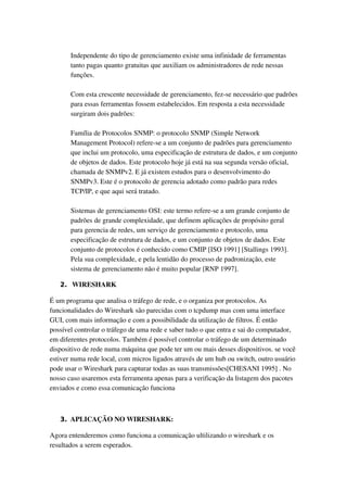 Independente do tipo de gerenciamento existe uma infinidade de ferramentas 
       tanto pagas quanto gratuitas que auxiliam os administradores de rede nessas 
       funções. 

       Com esta crescente necessidade de gerenciamento, fez­se necessário que padrões 
       para essas ferramentas fossem estabelecidos. Em resposta a esta necessidade 
       surgiram dois padrões: 

       Família de Protocolos SNMP: o protocolo SNMP (Simple Network 
       Management Protocol) refere­se a um conjunto de padrões para gerenciamento 
       que inclui um protocolo, uma especificação de estrutura de dados, e um conjunto 
       de objetos de dados. Este protocolo hoje já está na sua segunda versão oficial, 
       chamada de SNMPv2. E já existem estudos para o desenvolvimento do 
       SNMPv3. Este é o protocolo de gerencia adotado como padrão para redes 
       TCP/IP, e que aqui será tratado. 

       Sistemas de gerenciamento OSI: este termo refere­se a um grande conjunto de 
       padrões de grande complexidade, que definem aplicações de propósito geral 
       para gerencia de redes, um serviço de gerenciamento e protocolo, uma 
       especificação de estrutura de dados, e um conjunto de objetos de dados. Este 
       conjunto de protocolos é conhecido como CMIP [ISO 1991] [Stallings 1993]. 
       Pela sua complexidade, e pela lentidão do processo de padronização, este 
       sistema de gerenciamento não é muito popular [RNP 1997].

   2.  WIRESHARK

É um programa que analisa o tráfego de rede, e o organiza por protocolos. As 
funcionalidades do Wireshark são parecidas com o tcpdump mas com uma interface 
GUI, com mais informação e com a possibilidade da utilização de filtros. É então 
possível controlar o tráfego de uma rede e saber tudo o que entra e sai do computador, 
em diferentes protocolos. Também é possível controlar o tráfego de um determinado 
dispositivo de rede numa máquina que pode ter um ou mais desses dispositivos. se você 
estiver numa rede local, com micros ligados através de um hub ou switch, outro usuário 
pode usar o Wireshark para capturar todas as suas transmissões[CHESANI 1995] . No 
nosso caso usaremos esta ferramenta apenas para a verificação da listagem dos pacotes 
enviados e como essa comunicação funciona



   3. APLICAÇÃO NO WIRESHARK:

Agora entenderemos como funciona a comunicação ultilizando o wireshark e os 
resultados a serem esperados.
 