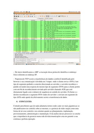 ­  De inicio identificamos a ARP  a execução desse protocolo identifica o endereço 
fisico referente ao endereço IP.

­  Noprotocolo TCP ocorre a transferência de daddos confiável identificada pelo 
browser e sua comunicação é dividida em 3 etapas  onde o cliente envia o SYN, é um 
tipo de segmento pedindo a conexão direcionada ao servidor, o servidor reconhece o 
pedido enviando uma resposta do mesmo tipo de segmento (SYN) para o cliente porém 
com um bit de reconhecimento enviado pelo servidor chamado ACK que está 
diretamente ligado com o número de sequência no sentido do servidor. O cliente e o 
destino reconhecem o segmento SYN vindos do servidor  e enviam um segmento do 
tipo ACK onde apartir da efetivamente ocorre a transferencia de dados

   4. CONCLUSÃO:

Contudo percebemos que de nada adiantaria termos redes cada vez mais gigantescas se 
não pudéssemos ter controle sobre as mesmas, e a gerencia de redes surgiu como uma 
forma de ter esse controle e nos orientar quanto ao planejamento, implantação, 
provisionamento, administração e manutenção. E da analise desses processos se conclui 
que a importância da gerencia numa rede de telecomunicações esta em garantir a sua 
continua e perfeita operação.
 