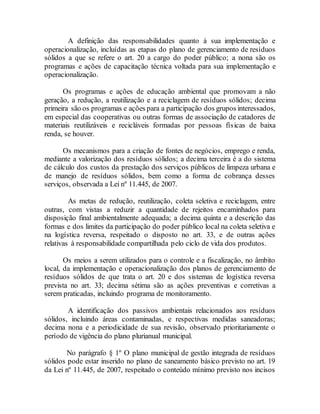 A definição das responsabilidades quanto à sua implementação e
operacionalização, incluídas as etapas do plano de gerenciamento de resíduos
sólidos a que se refere o art. 20 a cargo do poder público; a nona são os
programas e ações de capacitação técnica voltada para sua implementação e
operacionalização.
Os programas e ações de educação ambiental que promovam a não
geração, a redução, a reutilização e a reciclagem de resíduos sólidos; decima
primeira são os programas e ações para a participação dos grupos interessados,
em especial das cooperativas ou outras formas de associação de catadores de
materiais reutilizáveis e recicláveis formadas por pessoas físicas de baixa
renda, se houver.
Os mecanismos para a criação de fontes de negócios, emprego e renda,
mediante a valorização dos resíduos sólidos; a decima terceira é a do sistema
de cálculo dos custos da prestação dos serviços públicos de limpeza urbana e
de manejo de resíduos sólidos, bem como a forma de cobrança desses
serviços, observada a Lei nº 11.445, de 2007.
As metas de redução, reutilização, coleta seletiva e reciclagem, entre
outras, com vistas a reduzir a quantidade de rejeitos encaminhados para
disposição final ambientalmente adequada; a decima quinta e a descrição das
formas e dos limites da participação do poder público local na coleta seletiva e
na logística reversa, respeitado o disposto no art. 33, e de outras ações
relativas à responsabilidade compartilhada pelo ciclo de vida dos produtos.
Os meios a serem utilizados para o controle e a fiscalização, no âmbito
local, da implementação e operacionalização dos planos de gerenciamento de
resíduos sólidos de que trata o art. 20 e dos sistemas de logística reversa
prevista no art. 33; decima sétima são as ações preventivas e corretivas a
serem praticadas, incluindo programa de monitoramento.
A identificação dos passivos ambientais relacionados aos resíduos
sólidos, incluindo áreas contaminadas, e respectivas medidas saneadoras;
decima nona e a periodicidade de sua revisão, observado prioritariamente o
período de vigência do plano plurianual municipal.
No parágrafo § 1º O plano municipal de gestão integrada de resíduos
sólidos pode estar inserido no plano de saneamento básico previsto no art. 19
da Lei nº 11.445, de 2007, respeitado o conteúdo mínimo previsto nos incisos
 