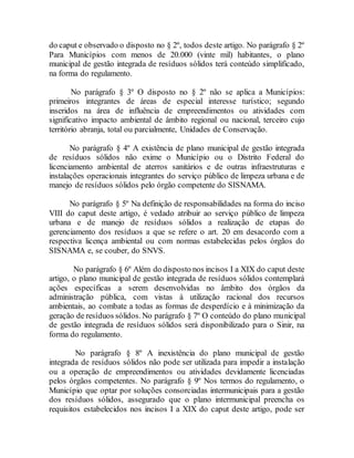 do caput e observado o disposto no § 2º, todos deste artigo. No parágrafo § 2º
Para Municípios com menos de 20.000 (vinte mil) habitantes, o plano
municipal de gestão integrada de resíduos sólidos terá conteúdo simplificado,
na forma do regulamento.
No parágrafo § 3º O disposto no § 2º não se aplica a Municípios:
primeiros integrantes de áreas de especial interesse turístico; segundo
inseridos na área de influência de empreendimentos ou atividades com
significativo impacto ambiental de âmbito regional ou nacional, terceiro cujo
território abranja, total ou parcialmente, Unidades de Conservação.
No parágrafo § 4º A existência de plano municipal de gestão integrada
de resíduos sólidos não exime o Município ou o Distrito Federal do
licenciamento ambiental de aterros sanitários e de outras infraestruturas e
instalações operacionais integrantes do serviço público de limpeza urbana e de
manejo de resíduos sólidos pelo órgão competente do SISNAMA.
No parágrafo § 5º Na definição de responsabilidades na forma do inciso
VIII do caput deste artigo, é vedado atribuir ao serviço público de limpeza
urbana e de manejo de resíduos sólidos a realização de etapas do
gerenciamento dos resíduos a que se refere o art. 20 em desacordo com a
respectiva licença ambiental ou com normas estabelecidas pelos órgãos do
SISNAMA e, se couber, do SNVS.
No parágrafo § 6º Além do disposto nos incisos I a XIX do caput deste
artigo, o plano municipal de gestão integrada de resíduos sólidos contemplará
ações específicas a serem desenvolvidas no âmbito dos órgãos da
administração pública, com vistas à utilização racional dos recursos
ambientais, ao combate a todas as formas de desperdício e à minimização da
geração de resíduos sólidos. No parágrafo § 7º O conteúdo do plano municipal
de gestão integrada de resíduos sólidos será disponibilizado para o Sinir, na
forma do regulamento.
No parágrafo § 8º A inexistência do plano municipal de gestão
integrada de resíduos sólidos não pode ser utilizada para impedir a instalação
ou a operação de empreendimentos ou atividades devidamente licenciadas
pelos órgãos competentes. No parágrafo § 9º Nos termos do regulamento, o
Município que optar por soluções consorciadas intermunicipais para a gestão
dos resíduos sólidos, assegurado que o plano intermunicipal preencha os
requisitos estabelecidos nos incisos I a XIX do caput deste artigo, pode ser
 