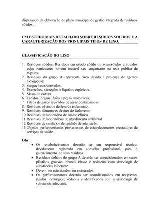 dispensado da elaboração de plano municipal de gestão integrada de resíduos
sólidos.
UM ESTUDO MAIS DETALHADO SOBRE RESIDUOS SOLIDOS E A
CARACTERIZAÇÃO DOS PRINCIPAIS TIPOS DE LIXO.
CLASSIFICAÇÃO DO LIXO
1. Resíduos sólidos: Resíduos em estado sólido ou semissólidos e líquidos
cujas particulares tornem inviável seu lançamento na rede pública de
esgotos.
2. Resíduos do grupo A (apresenta risco devido á presença de agentes
biológicos):
3. Sangue hemoderivados.
4. Excreções, secreções e líquidos orgânicos.
5. Meios de cultura.
6. Tecidos, órgãos, fetos e peças anatômicas.
7. Filtros de gases aspirados de áreas contaminadas.
8. Resíduos advindos de área de isolamento.
9. Resíduos alimentares de área de isolamento.
10.Resíduos de laboratório de análise clínica.
11.Resíduos de laboratórios de atendimento ambiental.
12.Resíduos de sanitários de unidade de internação.
13.Objetos perfurocortantes provenientes de estabelecimentos prestadores de
serviços de saúde.
Obs:
 Os estabelecimentos deverão ter um responsável técnico,
devidamente registrado em conselho profissional, para o
gerenciamento de seus resíduos.
 Resíduos sólidos do grupo A deverão ser acondicionados em sacos
plásticos grossos, branco leitoso e resistente com simbologia de
substâncias infectante.
 Devem ser esterilizados ou incinerados.
 Os perfurocortantes deverão ser acondicionados em recipientes
rígidos, estanques, vedados e identificados com a simbologia de
substancia infectante.
 