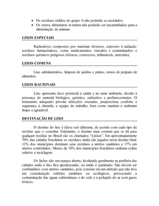  Os resíduos sólidos do grupo A não poderão se reciclados.
 Os restos alimentares in natura não poderão ser encaminhados para a
alimentação de animais.
LIXOS ESPECIAIS
Radioativos compostos por materiais diversos, expostos à radiação:
resíduos farmacêuticos, como medicamentos vencidos e contaminados: e
resíduos químicos perigosos (tóxicos, corrosivos, inflamáveis, mercúrio).
LIXOS COMUNS
Lixo administrativo, limpeza de jardins e pátios, restos de preparo de
alimentos.
LIXOS RACIONAIS
Lixo apresenta risco potencial à saúde e ao meio ambiente, devido à
presença de material biológico, químico, radioativo e perfurocortantes. O
tratamento adequado previne infecções cruzadas, proporciona conforto e
segurança à clientela, a equipe de trabalho, bem como mantém o ambiente
limpo e agradável.
DESTINAÇÃO DE LIXO
O destino do lixo é (deve ser) diferente, de acordo com cada tipo de
resíduo que o constitui. Entretanto, o destino mais comum que se dá para
qualquer resíduo no Brasil são os chamados “Lixões”. Em aproximadamente
70% das cidades brasileiras os resíduos ainda são jogados neste destino final.
13% dos municípios destinam seus resíduos a aterros sanitários e 17% em
aterros controlados. Menos de 10% dos municípios brasileiros realizam coleta
seletiva e reciclagem.
Os lixões são um espaço aberto, localizado geralmente na periferia das
cidades onde o lixo fica apodrecendo, ou então é queimado. Não devem ser
confundidos com aterros sanitários, pois consiste em um método que não leva
em consideração critérios sanitários ou ecológicos, provocando a
contaminação das águas subterrâneas e do solo e a poluição do ar com gases
tóxicos.
 
