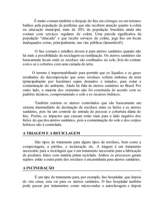 É muito comum também o despejo do lixo em córregos ou em terrenos
baldios pela população de periferias que não recebem atenção quanto à coleta
ou educação municipal, mais de 20% da população brasileira ainda não
contam com serviços regulares de coleta. Uma parcela significativa da
população “educada” e que recebe serviços de coleta, joga lixo em locais
inadequados como, principalmente, nas vias públicas (lamentável!).
O lixo comum e entulhos devem ir para aterros sanitários quando não
há mais a possibilidade de reciclagem ou reutilização. Os aterros sanitários são
basicamente locais onde os resíduos são confinados no solo, livre do contato
com o ar e cobertos com uma camada de terra.
O terreno é impermeabilizado para permitir que os líquidos e os gases
resultantes da decomposição que estes resíduos sofrem embaixo da terra
(principalmente por bactérias) sejam drenados e tratados, para evitar a
contaminação do ambiente. Ainda há falta de aterros sanitários no Brasil. Por
outro lado, a maioria dos existentes não foi construída de acordo com os
padrões técnicos, comprometendo o solo e os recursos hídricos.
Também existem os aterros controlados que são basicamente um
sistema intermediário de destinação de resíduos entre os lixões e os aterros
sanitários, pois há um controle de entrada de pessoas e cobertura diária do
lixo. Porém, os impactos que causam estão mais para o lado negativo dos
lixões do que dos aterros sanitários, pois a contaminação do solo e dos corpos
hídricos não é controlada.
A TRIAGEM E A RECICLAGEM
São tipos de tratamento para alguns tipos de resíduos, bem como a
compostagem, a pirólise, a incineração etc. A triagem é um tratamento
necessário para a reciclagem que é um tratamento necessário para a fabricação
de produtos feitos com matéria prima reciclada. Ambos os processos geram
rejeitos então a outra parte dos resíduos é encaminhada para aterros sanitários.
A INCINERAÇÃO
É um tipo de tratamento para, por exemplo, lixo hospitalar, que depois
de vira cinza, esta vai para os aterros sanitários. O lixo hospitalar também
pode passar por tratamentos como micro-ondas e autoclavagem e depois
 