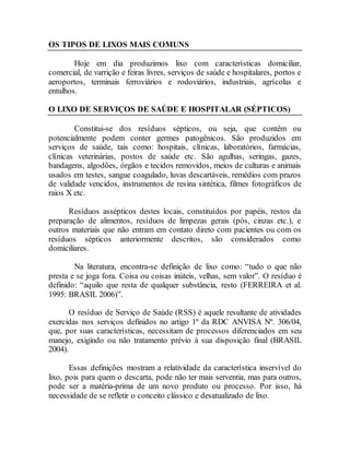 OS TIPOS DE LIXOS MAIS COMUNS do Lixo
Hoje em dia produzimos lixo com características domiciliar,
comercial, de varrição e feiras livres, serviços de saúde e hospitalares, portos e
aeroportos, terminais ferroviários e rodoviários, industriais, agrícolas e
entulhos.
O LIXO DE SERVIÇOS DE SAÚDE E HOSPITALAR (SÉPTICOS)
Constitui-se dos resíduos sépticos, ou seja, que contêm ou
potencialmente podem conter germes patogênicos. São produzidos em
serviços de saúde, tais como: hospitais, clínicas, laboratórios, farmácias,
clínicas veterinárias, postos de saúde etc. São agulhas, seringas, gazes,
bandagens, algodões, órgãos e tecidos removidos, meios de culturas e animais
usados em testes, sangue coagulado, luvas descartáveis, remédios com prazos
de validade vencidos, instrumentos de resina sintética, filmes fotográficos de
raios X etc.
Resíduos assépticos destes locais, constituídos por papéis, restos da
preparação de alimentos, resíduos de limpezas gerais (pós, cinzas etc.), e
outros materiais que não entram em contato direto com pacientes ou com os
resíduos sépticos anteriormente descritos, são considerados como
domiciliares.
Na literatura, encontra-se definição de lixo como: “tudo o que não
presta e se joga fora. Coisa ou coisas inúteis, velhas, sem valor”. O resíduo é
definido: “aquilo que resta de qualquer substância, resto (FERREIRA et al.
1995: BRASIL 2006)”.
O resíduo de Serviço de Saúde (RSS) é aquele resultante de atividades
exercidas nos serviços definidos no artigo 1º da RDC ANVISA Nº. 306/04,
que, por suas características, necessitam de processos diferenciados em seu
manejo, exigindo ou não tratamento prévio à sua disposição final (BRASIL
2004).
Essas definições mostram a relatividade da característica inservível do
lixo, pois para quem o descarta, pode não ter mais serventia, mas para outros,
pode ser a matéria-prima de um novo produto ou processo. Por isso, há
necessidade de se refletir o conceito clássico e desatualizado de lixo.
 