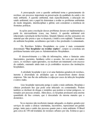 A preocupação com a questão ambiental torna o gerenciamento de
resíduos um processo importante na preservação da qualidade da saúde e do
meio ambiente. A questão ambiental, mais especificamente, a educação em
saúde ambiental, tem o papel de determinar e avaliar os problemas ambientais
de modo integrado, interdisciplinar e global, sem considerar a existência de
fronteiras políticas.
As ações para a resolução desses problemas devem ser implementadas a
partir do microambiente (casa, rua, bairro). A questão ambiental está
relacionada à produção delixo/resíduo. Quando falamos em lixo pensamos em
material que não presta e que se despreza, é inútil e com sujidade. Tratando-se
do ambiente hospitalar, acreditamos que todo o lixo produzido é contaminado.
Os Resíduos Sólidos Hospitalares ou como é mais comumente
denominado “lixo hospitalar ou resíduo séptico”, sempre se constituiu um
problema bastante sério para os Administradores Hospitalares.
O desenvolvimento e a falta de informações, mitos e fantasias entre
funcionários, pacientes, familiares sobre o assunto, faz com que em muitos
casos, os resíduos sejam ignorados, ou recebam um tratamento com excesso
de cuidado, onerando ainda mais os já combalidos recursos das instituições
hospitalares.
A atividade hospitalar é por si só uma fantástica geradora de resíduos,
inerente à diversidade de atividades que se desenvolvem dentro destas
empresas. Não raro lhe são atribuídas à culpa por casos de infecção hospitalar
e outros males.
Lixo hospitalar representa perigo à saúde e meio ambiente, Hospitais e
clinicas produzem lixo que pode estar infectado ou contaminado. Podem
também se desfazer de drogas e remédios que podem se tornar perigosos, se
tomados por pessoas erradas. Além disso, os hospitais produzem uma enorme
quantidade de lixo comum, que é descartado da mesma maneira que o
doméstico.
Se os mesmos não receberem manejo adequado, os dejetos gerados por
serviços de saúde e clínicas veterinárias, necrotérios, representam um grande
perigo, tanto para a saúde das pessoas quanto para o meio ambiente. O Brasil
gera cerca de 150 mil toneladas de resíduos urbanos por dia. Estima-se que a
 