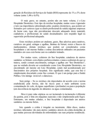 geração de Resíduos deServiços de Saúde (RSS)represente de 1% a 3% deste
volume (entre 1,49t e 4,47t).
O mais grave, no entanto, porém não em tanto volume, é o Lixo
Hospitalar Doméstico. Este tipo de resíduo hospitalar, muitas vezes é ignorado
e tem sua importância subestimada pelos usuários domésticos, que podem ser
formados por curiosos (que se dizem profissional de saúde) algumas empresas
de home care, (que não providenciam descarte adequado deste material),
cuidadores e profissionais de saúde desatualizados sem respaldo legal ou
supervisão profissional adequada.
Estes resíduos podem ser: ataduras, gazes, fitas adesivas para curativos,
curativos em geral, seringas e agulhas, lâminas de bisturi, restos e frascos de
medicamentos, demais resíduos que podem ser considerados como
hospitalares e até mesmo fraldas e outras descartáveis utilizados em pacientes
mantidos em casa com home care ou cuidador treinado.
Por muitas vezes, coletores do lixo hospitalar, catadores de aterros
sanitários se feriram com objetos perfurocortantes e nunca souberam do que se
tratava, sendo comum encontrarem, seringas e agulhas em “lixo Doméstico”,
que na verdade deveria ser considerado como Lixo Hospitalar Doméstico, ou
encontrando até mesmo em Lixo Hospitalar, sendo mal acondicionado por
funcionários dos próprios hospitais. Isto significado então, que este lixo é
simplesmente descartado como lixo comum. O que é um perigo para a Saúde
Pública. Um inimigo invisível e silencioso.
Sem perigo – Se os resíduos são depositados de acordo com e norma
estabelecida pela Anvisa, não há riscos para o meio ambiente (com
contaminação do solo, de águas superficiais e profundas) ou para a população
(em decorrência da ingestão de alimentos ou água contaminada).
Deve ir para valas sépticas ou ser incinerado (a incineração é diferente
da queima, pois é feita em máquinas especiais e não simplesmente pelo fogo).
Entretanto, em muitas cidades, o lixo hospitalar é depositado em aterros
sanitários ou mesmo lixões.
Isto quando a coleta é irregular ou inexistente. Além disso, muitos
resíduos infectantes vão para aterros sanitários através da coleta domiciliar, já
que muitas pessoas são tratadas de enfermidades nas suas próprias residências.
 