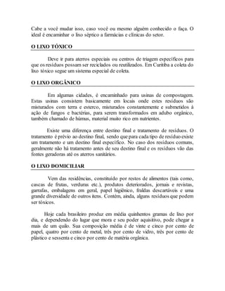 Cabe a você mudar isso, caso você ou mesmo alguém conhecido o faça. O
ideal é encaminhar o lixo séptico a farmácias e clínicas do setor.
O LIXO TÓXICO
Deve ir para aterros especiais ou centros de triagem específicos para
que os resíduos possam ser reciclados ou reutilizados. Em Curitiba a coleta do
lixo tóxico segue um sistema especial de coleta.
O LIXO ORGÂNICO
Em algumas cidades, é encaminhado para usinas de compostagem.
Estas usinas consistem basicamente em locais onde estes resíduos são
misturados com terra e esterco, misturados constantemente e submetidos à
ação de fungos e bactérias, para serem transformados em adubo orgânico,
também chamado de húmus, material muito rico em nutrientes.
Existe uma diferença entre destino final e tratamento de resíduos. O
tratamento é prévio ao destino final, sendo que para cada tipo de resíduo existe
um tratamento e um destino final específico. No caso dos resíduos comuns,
geralmente não há tratamento antes de seu destino final e os resíduos vão das
fontes geradoras até os aterros sanitários.
O LIXO DOMICILIAR
Vem das residências, constituído por restos de alimentos (tais como,
cascas de frutas, verduras etc.), produtos deteriorados, jornais e revistas,
garrafas, embalagens em geral, papel higiênico, fraldas descartáveis e uma
grande diversidade de outros itens. Contém, ainda, alguns resíduos que podem
ser tóxicos.
Hoje cada brasileiro produz em média quinhentos gramas de lixo por
dia, e dependendo do lugar que mora e seu poder aquisitivo, pode chegar a
mais de um quilo. Sua composição média é de vinte e cinco por cento de
papel, quatro por cento de metal, três por cento de vidro, três por cento de
plástico e sessenta e cinco por cento de matéria orgânica.
 