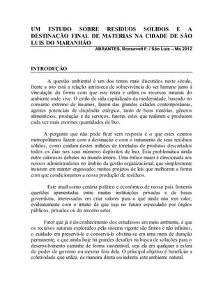 UM ESTUDO SOBRE RESIDUOS SOLIDOS E A
DESTINAÇÃO FINAL DE MATERIAS NA CIDADE DE SÃO
LUIS DO MARANHÃO
ABRANTES, Roosevelt F. / São Luís – Ma 2012
INTRODUÇÃO
A questão ambiental é um dos temas mais discutidos neste século,
frente a isto está a relação intrínseca de sobrevivência do ser humano junto à
vinculação da forma com que este retira e utiliza os recursos naturais do
ambiente onde vive. O estilo de vida capitalizado da modernidade, baseado no
consumo extremo de insumos, fazem das grandes cidades contemporâneas,
agentes potenciais de dispêndio enérgico, tanto de bens matérias, gêneros
alimentícios, produção e de serviços, fatores estes que realizam e produzem
cada vez mais enormes quantidades de lixo.
A pergunta que não pode ficar sem resposta é o que estes centros
metropolitanos fazem com a destinação e com o tratamento de seus resíduos
sólidos, como cuidam destes milhões de toneladas de produtos descartados
todos os dias nos seus inúmeros depósitos de lixo. Esta problemática ainda
nutre calorosos debates no mundo inteiro. Uma ênfase maior é direcionada aos
nossos administradores no âmbito da gestão organizacional, que simplesmente
insistem em manter engessado; muitos projetos de leis que melhorem a forma
com que condicionamos a nossa produção de resíduos.
Este atualíssimo cenário político e econômico de nosso país fomenta
questões apimentadas entre muitas instituições privadas e de bases
governistas, interessadas em criar valores para o que ainda não tem valor,
evidentemente com o intuito de que seja no futuro especulado por órgãos
públicos, privados ou do terceiro setor.
Fator que já é do conhecimento dos estudiosos em meio ambiente, é que
os recursos naturais explorados pelo sistema vigente são finitos e não infinitos,
o cuidado em preservá-lo e conservá-lo obstina-se em uma meta de duração
permanente, e que ainda hoje há grandes desafios na busca de soluções para o
desenvolvimento caminhe de forma sustentável, seja ela em qualquer a esfera
do poder de governo ou mesmo fora dela. O principal objetivo é beneficiar a
coletividade que utiliza de maneira direta ou indireta este ambiente natural.
 