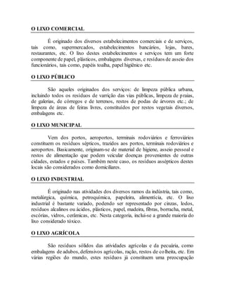 O LIXO COMERCIAL
É originado dos diversos estabelecimentos comerciais e de serviços,
tais como, supermercados, estabelecimentos bancários, lojas, bares,
restaurantes, etc. O lixo destes estabelecimentos e serviços tem um forte
componente de papel, plásticos, embalagens diversas, e resíduos de asseio dos
funcionários, tais como, papéis toalha, papel higiênico etc.
O LIXO PÚBLICO
São aqueles originados dos serviços: de limpeza pública urbana,
incluindo todos os resíduos de varrição das vias públicas, limpeza de praias,
de galerias, de córregos e de terrenos, restos de podas de árvores etc.; de
limpeza de áreas de feiras livres, constituídos por restos vegetais diversos,
embalagens etc.
O LIXO MUNICIPAL
Vem dos portos, aeroportos, terminais rodoviários e ferroviários
constituem os resíduos sépticos, trazidos aos portos, terminais rodoviários e
aeroportos. Basicamente, originam-se de material de higiene, asseio pessoal e
restos de alimentação que podem veicular doenças provenientes de outras
cidades, estados e países. Também neste caso, os resíduos assépticos destes
locais são considerados como domiciliares.
O LIXO INDUSTRIAL
É originado nas atividades dos diversos ramos da indústria, tais como,
metalúrgica, química, petroquímica, papeleira, alimentícia, etc. O lixo
industrial é bastante variado, podendo ser representado por cinzas, lodos,
resíduos alcalinos ou ácidos, plásticos, papel, madeira, fibras, borracha, metal,
escórias, vidros, cerâmicas, etc. Nesta categoria, inclui-se a grande maioria do
lixo considerado tóxico.
O LIXO AGRÍCOLA
São resíduos sólidos das atividades agrícolas e da pecuária, como
embalagens de adubos, defensivos agrícolas, ração, restos de colheita, etc. Em
várias regiões do mundo, estes resíduos já constituem uma preocupação
 