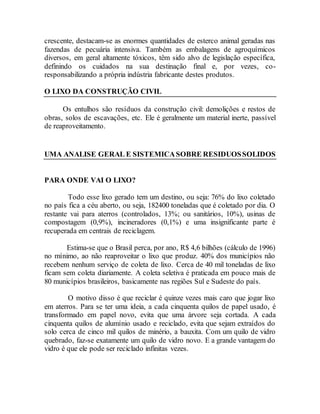 crescente, destacam-se as enormes quantidades de esterco animal geradas nas
fazendas de pecuária intensiva. Também as embalagens de agroquímicos
diversos, em geral altamente tóxicos, têm sido alvo de legislação específica,
definindo os cuidados na sua destinação final e, por vezes, co-
responsabilizando a própria indústria fabricante destes produtos.
O LIXO DA CONSTRUÇÃO CIVIL
Os entulhos são resíduos da construção civil: demolições e restos de
obras, solos de escavações, etc. Ele é geralmente um material inerte, passível
de reaproveitamento.
UMA ANALISE GERAL E SISTEMICASOBRE RESIDUOSSOLIDOS
PARA ONDE VAI O LIXO?
Todo esse lixo gerado tem um destino, ou seja: 76% do lixo coletado
no país fica a céu aberto, ou seja, 182400 toneladas que é coletado por dia. O
restante vai para aterros (controlados, 13%; ou sanitários, 10%), usinas de
compostagem (0,9%), incineradores (0,1%) e uma insignificante parte é
recuperada em centrais de reciclagem.
Estima-se que o Brasil perca, por ano, R$ 4,6 bilhões (cálculo de 1996)
no mínimo, ao não reaproveitar o lixo que produz. 40% dos municípios não
recebem nenhum serviço de coleta de lixo. Cerca de 40 mil toneladas de lixo
ficam sem coleta diariamente. A coleta seletiva é praticada em pouco mais de
80 municípios brasileiros, basicamente nas regiões Sul e Sudeste do país.
O motivo disso é que reciclar é quinze vezes mais caro que jogar lixo
em aterros. Para se ter uma ideia, a cada cinquenta quilos de papel usado, é
transformado em papel novo, evita que uma árvore seja cortada. A cada
cinquenta quilos de alumínio usado e reciclado, evita que sejam extraídos do
solo cerca de cinco mil quilos de minério, a bauxita. Com um quilo de vidro
quebrado, faz-se exatamente um quilo de vidro novo. E a grande vantagem do
vidro é que ele pode ser reciclado infinitas vezes.
 