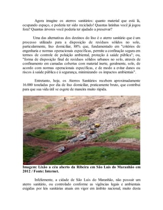 Agora imagine os aterros sanitários: quanto material que está lá,
ocupando espaço, e poderia ter sido reciclado! Quantas latinhas você já jogou
fora? Quantas árvores você poderia ter ajudado a preservar?
Uma das alternativas dos destinos do lixo é o aterro sanitário que é um
processo utilizado para a disposição de resíduos sólidos no solo,
particularmente, lixo domiciliar, 88% que, fundamentado em "critérios de
engenharia e normas operacionais específicas, permite a confinação segura em
termos de controle de poluição ambiental, proteção à saúde pública"; ou,
"forma de disposição final de resíduos sólidos urbanos no solo, através de
confinamento em camadas cobertas com material inerte, geralmente, solo, de
acordo com normas operacionais específicas, e de modo a evitar danos ou
riscos à saúde pública e à segurança, minimizando os impactos ambientais".
Entretanto, hoje, os Aterros Sanitários recebem aproximadamente
16.000 toneladas por dia de lixo domiciliar, praticamente bruto, que contribui
para que sua vida útil se esgote de maneira muito rápida.
Imagem: Lixão a céu aberto da Ribeira em São Luís do Maranhão em
2012 / Fonte: Internet.
Infelizmente, a cidade de São Luís do Maranhão, não possuir um
aterro sanitário, ou controlado conforme as vigências legais e ambientais
exigidas por leis sanitárias atuais em vigor em âmbito nacional, muito desta
 