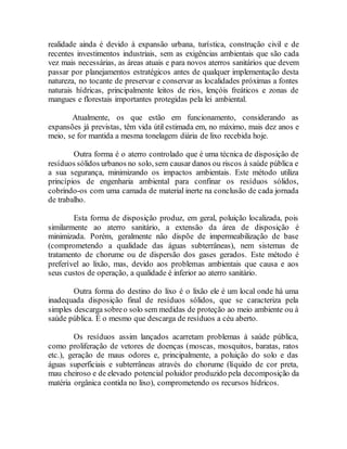 realidade ainda é devido à expansão urbana, turística, construção civil e de
recentes investimentos industriais, sem as exigências ambientais que são cada
vez mais necessárias, as áreas atuais e para novos aterros sanitários que devem
passar por planejamentos estratégicos antes de qualquer implementação desta
natureza, no tocante de preservar e conservar as localidades próximas a fontes
naturais hídricas, principalmente leitos de rios, lençóis freáticos e zonas de
mangues e florestais importantes protegidas pela lei ambiental.
Atualmente, os que estão em funcionamento, considerando as
expansões já previstas, têm vida útil estimada em, no máximo, mais dez anos e
meio, se for mantida a mesma tonelagem diária de lixo recebida hoje.
Outra forma é o aterro controlado que é uma técnica de disposição de
resíduos sólidos urbanos no solo, sem causar danos ou riscos à saúde pública e
a sua segurança, minimizando os impactos ambientais. Este método utiliza
princípios de engenharia ambiental para confinar os resíduos sólidos,
cobrindo-os com uma camada de material inerte na conclusão de cada jornada
de trabalho.
Esta forma de disposição produz, em geral, poluição localizada, pois
similarmente ao aterro sanitário, a extensão da área de disposição é
minimizada. Porém, geralmente não dispõe de impermeabilização de base
(comprometendo a qualidade das águas subterrâneas), nem sistemas de
tratamento de chorume ou de dispersão dos gases gerados. Este método é
preferível ao lixão, mas, devido aos problemas ambientais que causa e aos
seus custos de operação, a qualidade é inferior ao aterro sanitário.
Outra forma do destino do lixo é o lixão ele é um local onde há uma
inadequada disposição final de resíduos sólidos, que se caracteriza pela
simples descarga sobreo solo sem medidas de proteção ao meio ambiente ou à
saúde pública. É o mesmo que descarga de resíduos a céu aberto.
Os resíduos assim lançados acarretam problemas à saúde pública,
como proliferação de vetores de doenças (moscas, mosquitos, baratas, ratos
etc.), geração de maus odores e, principalmente, a poluição do solo e das
águas superficiais e subterrâneas através do chorume (líquido de cor preta,
mau cheiroso e de elevado potencial poluidor produzido pela decomposição da
matéria orgânica contida no lixo), comprometendo os recursos hídricos.
 