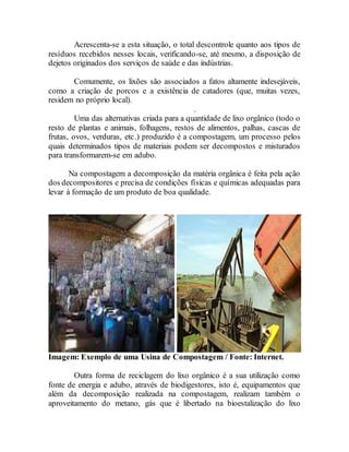 Acrescenta-se a esta situação, o total descontrole quanto aos tipos de
resíduos recebidos nesses locais, verificando-se, até mesmo, a disposição de
dejetos originados dos serviços de saúde e das indústrias.
Comumente, os lixões são associados a fatos altamente indesejáveis,
como a criação de porcos e a existência de catadores (que, muitas vezes,
residem no próprio local).
.
Uma das alternativas criada para a quantidade de lixo orgânico (todo o
resto de plantas e animais, folhagens, restos de alimentos, palhas, cascas de
frutas, ovos, verduras, etc.) produzido é a compostagem, um processo pelos
quais determinados tipos de materiais podem ser decompostos e misturados
para transformarem-se em adubo.
Na compostagem a decomposição da matéria orgânica é feita pela ação
dos decompositores e precisa de condições físicas e químicas adequadas para
levar à formação de um produto de boa qualidade.
Imagem: Exemplo de uma Usina de Compostagem / Fonte: Internet.
Outra forma de reciclagem do lixo orgânico é a sua utilização como
fonte de energia e adubo, através de biodigestores, isto é, equipamentos que
além da decomposição realizada na compostagem, realizam também o
aproveitamento do metano, gás que é libertado na bioestalização do lixo
 