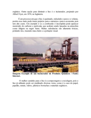 orgânico. Outra opção para diminuir o lixo é o incinerador, projetado por
Alfred Fryer, em 1874, na Inglaterra.
É um processo em que o lixo é queimado, reduzindo o peso e o volume,
porém esse meio pode trazer prejuízo para a natureza e para a economia, pois
tem alto custo. Um exemplo é se a combustão é incompleta pode aparecer
monóxido de carbono e partículas que acabam sendo lançadas na atmosfera
como fuligem ou negro fumo. Muitas substâncias são altamente tóxicas,
poluindo rios, trazendo mau cheiro e a poluição visual.
Imagem: Exemplo de um Incinerador de Produtos Químicos / Fonte:
Internet.
O melhor caminho para o lixo é a compostagem e a reciclagem, pois o
lixo já utilizado pode ser reutilizado diversas vezes, como é o caso do papel,
papelão, metais, vidros, plásticos borrachas e materiais orgânicos.
 