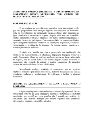 OS RESIDUOS LIQUIDOS (SHORUME) – E O INVESTIMENTO EM
SANEAMENTO BÁSICO NECESSARIO PARA CUIDAR DOS
AFLUENTES SUBTERRANEOS
SANEAMENTO BÁSICO
É um conjunto de procedimentos adotados numa determinada região
que visa proporcionar uma situação higiênica saudável para os habitantes.
Entre os procedimentos do saneamento básico, podemos citar: tratamento de
água, canalização e tratamento de esgotos, limpeza pública de ruas e avenidas,
coleta e tratamento de resíduos orgânicos (em aterros sanitários regularizados)
e matérias (através da reciclagem). Com estas medidas de saneamento básico,
é possível garantir melhores condições de saúde para as pessoas, evitando a
contaminação e proliferação de doenças. Ao mesmo tempo, garante-se a
preservação do meio ambiente.
É ainda uma medida que visa a preservação ou modificação das
condições do meio ambiente com a finalidade de prevenir doenças e promover a
saúde. Saneamento básico se restringe ao abastecimento de água e disposição
de esgotos, mas há quem inclua o lixo nesta categoria. Outras atividades de
saneamento são: controle de animais e insetos, saneamento de alimentos,
escolas, locais de trabalho e de lazer e habitações.
Normalmente qualquer atividade de saneamento tem os seguintes
objetivos: controle e prevenção de doenças, melhoria da qualidade de vida da
população, melhorar a produtividade do indivíduo e facilitar a atividade
econômica.
SISTEMA DE ABASTECIMENTO DE ÁGUA E ESGOTAMENTO
SANITARIO
A água própria para o consumo humano chama-se água potável. Para ser
considerada como tal ela deve obedecer a padrões de potabilidade. Se ela tem
substâncias que modificam estes padrões ela é considerada poluída. As
substâncias que indicam poluição por matéria orgânica são: compostos
nitrogenados, oxigênio consumido e cloretos.
 