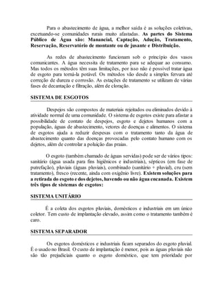 Para o abastecimento de água, a melhor saída é as soluções coletivas,
excetuando-se comunidades rurais muito afastadas. As partes do Sistema
Público de Água são: Manancial, Captação, Adução, Tratamento,
Reservação, Reservatório de montante ou de jusante e Distribuição.
As redes de abastecimento funcionam sob o princípio dos vasos
comunicantes. A água necessita de tratamento para se adequar ao consumo.
Mas todos os métodos têm suas limitações, por isso não é possível tratar água
de esgoto para torná-la potável. Os métodos vão desde a simples fervura até
correção de dureza e corrosão. As estações de tratamento se utilizam de várias
fases de decantação e filtração, além de cloração.
SISTEMA DE ESGOTOS
Despejos são compostos de materiais rejeitados ou eliminados devido à
atividade normal de uma comunidade. O sistema de esgotos existe para afastar a
possibilidade de contato de despejos, esgoto e dejetos humanos com a
população, águas de abastecimento, vetores de doenças e alimentos. O sistema
de esgotos ajuda a reduzir despesas com o tratamento tanto da água de
abastecimento quanto das doenças provocadas pelo contato humano com os
dejetos, além de controlar a poluição das praias.
O esgoto (também chamado de águas servidas) pode ser de vários tipos:
sanitário (água usada para fins higiênicos e industriais), sépticos (em fase de
putrefação), pluviais (águas pluviais), combinado (sanitário + pluvial), cru (sem
tratamento), fresco (recente, ainda com oxigênio livre). Existem soluções para
a retirada do esgoto e dos dejetos, havendo ou não água encanada. Existem
três tipos de sistemas de esgotos:
SISTEMA UNITÁRIO
É a coleta dos esgotos pluviais, domésticos e industriais em um único
coletor. Tem custo de implantação elevado, assim como o tratamento também é
caro.
SISTEMA SEPARADOR
Os esgotos domésticos e industriais ficam separados do esgoto pluvial.
É o usado no Brasil. O custo de implantação é menor, pois as águas pluviais não
são tão prejudiciais quanto o esgoto doméstico, que tem prioridade por
 