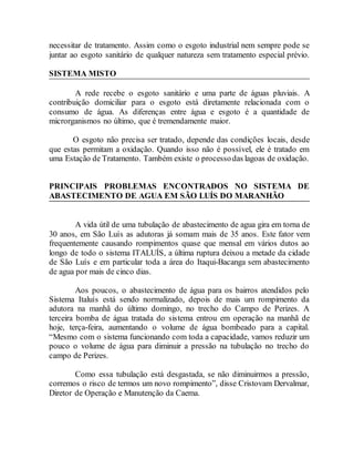 necessitar de tratamento. Assim como o esgoto industrial nem sempre pode se
juntar ao esgoto sanitário de qualquer natureza sem tratamento especial prévio.
SISTEMA MISTO
A rede recebe o esgoto sanitário e uma parte de águas pluviais. A
contribuição domiciliar para o esgoto está diretamente relacionada com o
consumo de água. As diferenças entre água e esgoto é a quantidade de
microrganismos no último, que é tremendamente maior.
O esgoto não precisa ser tratado, depende das condições locais, desde
que estas permitam a oxidação. Quando isso não é possível, ele é tratado em
uma Estação de Tratamento. Também existe o processodas lagoas de oxidação.
PRINCIPAIS PROBLEMAS ENCONTRADOS NO SISTEMA DE
ABASTECIMENTO DE AGUA EM SÃO LUÍS DO MARANHÃO
A vida útil de uma tubulação de abastecimento de agua gira em torna de
30 anos, em São Luís as adutoras já somam mais de 35 anos. Este fator vem
frequentemente causando rompimentos quase que mensal em vários dutos ao
longo de todo o sistema ITALUÍS, a última ruptura deixou a metade da cidade
de São Luís e em particular toda a área do Itaqui-Bacanga sem abastecimento
de agua por mais de cinco dias.
Aos poucos, o abastecimento de água para os bairros atendidos pelo
Sistema Italuís está sendo normalizado, depois de mais um rompimento da
adutora na manhã do último domingo, no trecho do Campo de Perizes. A
terceira bomba de água tratada do sistema entrou em operação na manhã de
hoje, terça-feira, aumentando o volume de água bombeado para a capital.
“Mesmo com o sistema funcionando com toda a capacidade, vamos reduzir um
pouco o volume de água para diminuir a pressão na tubulação no trecho do
campo de Perizes.
Como essa tubulação está desgastada, se não diminuirmos a pressão,
corremos o risco de termos um novo rompimento”, disse Cristovam Dervalmar,
Diretor de Operação e Manutenção da Caema.
 