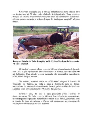 Cristovam acrescenta que a obra de implantação da nova adutora deve
ser iniciada em até 30 dias, pois a licitação já foi realizada. “Essa obra terá
duração de um ano e vai eliminar esses problemas de rompimentos constantes,
além de ajudar a aumentar o volume de água do Italuís para a capital”, afirma o
diretor.
Imagem: Detalhe do Tubo Rompido na Br 135 em São Luís do Maranhão
/ Fonte: Internet.
O Italuís é responsável por cerca de 60% do abastecimento de água de
São Luís, o que representam aproximadamente 70 bairros, onde residem 500
mil habitantes. Para atender a essa demanda, são produzidos mensalmente
4.780.000m³ de água por mês.
No entanto, somente cerca de 4.290.000m³ chegam á Câmara de
Transição, no Tirirical, de onde a água é distribuída para os demais
reservatórios do sistema de abastecimento. Ou seja, pelo caminho, do Italuís até
a capital, ficam aproximadamente 490.000m³ de água/mês.
Estima-se que, de toda a água produzida pelos sistemas de
abastecimento de São Luís, cerca de 60% seja desperdiçada por vazamentos e
uso inadequado do produto. Para tentar combater essas perdas, juntamente com
o projeto de troca da adutora, a Caema vai implementar um programa de
instalação de hidrômetros em toda a cidade.
 
