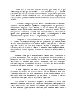 Além disso o consumo excessivo humano, gera muito lixo o que
sobrecarrega a deposição dos resíduos sólidos, a informação que é veiculada
para muitas pessoas da sociedade, não ver nenhuma relação desses problemas
com o desenvolvimento sustentável. Mas é possível ver uma relação no final
deste processo, quando o que resta deste lixo contamina nossos solos e lençóis
freáticos.
O chorume é um liquido pastoso, denso e derivado de muitos elementos
químicos e naturais, formado a partir da decomposição do lixo, por isso ele é
extremamente perigoso à saúde. O lixo por sua vez aumenta em progressão
aritmética, numa mesma soma com que cresce a população humana, ou seja,
mais pessoas começam a consumir e se esse consumo não for sustentável,
apenas mais quantidades de lixo será gerada, sobrecarregando o limite
esperado que os depósitos de lixo se programaram para receber.
Outro ponto de vista que se destacasão os dados disponíveis no portal
do Governo Federal (www.brasil.gov.br), no qual ressalta que o Brasil produz
161.084 mil toneladas de resíduos sólidos urbanos (lixo) por dia. O País vive
hoje uma situação em que exige soluções eficazes e emergentes para a
destinação final do resíduo no sentido de aumentar a reciclagem e diminuir a
sua quantidade, ou seja, é preciso ter menos lixo e só enviar para os aterros os
rejeitos.
Podemos dizer que é bastante fértil o terreno para a construção de
políticas neste sentido, uma vez que o País apresenta uma boa cobertura de
coleta dos resíduos sólidos urbanos, da ordem de 97%, embora o destino
inadequado dos mesmos seja elevado. Atualmente, 59% dos municípios
brasileiros dispõem seus resíduos em lixões. E dos 97% dos resíduos sólidos
domésticos recolhidos, somente 12% são reciclados.
A PNRS representa um marco na resolução de problemas ambientais
resultantes do excesso de resíduos sólidos, de sua destinação final e do
tratamento inadequado até aqui, determinando novos comportamentos de ora
em diante. Uma vez transformada em lei federal, os Estados, o Distrito
Federal e os municípios deverão adaptar suas legislações.
Está previsto um período de adaptação de quatro anos, o que exige
empenho desde logo para que esta verdadeira mudança de paradigma ocorra.
Sendo assim deve-se cada dia mais buscar meios que vise minimizar os danos
ao meio ambiente e gerar medidas duradouras para o mesmo. Dessa forma é
 