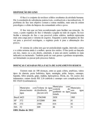 DISPOSIÇÃO DO LIXO
O lixo é o conjunto de resíduos sólidos resultantes da atividade humana.
Ele é constituído de substâncias putrescíveis, combustíveis e incombustíveis. O
problema do lixo tem objetivo comum a outras medidas, mais uma de ordem
psicológica: o efeito da limpeza da comunidade sobre o povo.
O lixo tem que ser bem acondicionado para facilitar sua remoção. Às
vezes, a parte orgânica do lixo é triturada e jogada na rede de esgoto. Se isso
facilita a remoção do lixo e sua possível coleta seletiva, também representa
mais uma carga para o sistema de esgotos. Enquanto a parte inorgânica do lixo
vai para a possível reciclagem, a orgânica pode ir para a alimentação dos
porcos.
O sistema de coleta tem que ter periodicidade regular, intervalos curtos
e a coleta noturna ainda é a melhor, apesar dos ruídos. O lixo pode ser lançado
em rios, mares ou a céu aberto, enterrado, ir para um aterro sanitário (o mais
indicado) ou incinerado. Também pode ter suas graxas e gorduras recuperadas,
ser fermentado ou passar pelo processo Indore.
DOENÇAS CAUSADAS PELA FALTA DE SANEAMENTO BÁSICO
Existem mais de 100 doenças, entre as quais cólera, amebíase, vários
tipos de diarreia, peste bubônica, lepra, meningite, pólio, herpes, sarampo,
hepatite, febre amarela, gripe, malária, leptospirose, Ebola, etc. Os custos dos
tratamentos variam desde R$ 3,16 (rubéola e sarampo sem complicações) até
R$ 154,03 (Leishmaniose).
Municípios com
abastecimento de
água
Volume de água
distribuída por
dia (em m3)
Municípios com
controle de
qualidade na água
tratada
Municípios
sem água
tratada
Brasil 4425 27863940 3038 1905
SP 572 8152008 466 81
PE 372 2508 616 42
MA 52 608 46 31
OBS: Dados de 2012
 