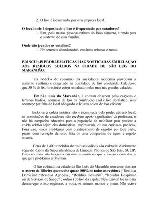 2. O lixo é incinerando por uma empresa local.
O local onde é depositado o lixo é frequentado por catadores?
1. Sim, pois muitas pessoas retiram do lixão alimento, e renda para
o sustento de suas famílias.
Onde são jogados os entulhos?
1. Em terrenos abandonados, em áreas urbanas e rurais.
PRINCIPAIS PROBLEMATICAS DIAGNOSTICADAS EM RELAÇÃO
AOS RESIDUOS SOLIDOS NA CIDADE DE SÃO LUIS DO
MARANHÃO.
Os modelos de consumo das sociedades modernas provocam o
aumento contínuo e exagerado na quantidade de lixo produzido. Calcula-se
que 30 % do lixo brasileiro esteja espalhado pelas ruas nas grandes cidades.
Em São Luís do Maranhão, é comum observar pelas calçadas e
terrenos baldios, acumulo de lixo da construção civil e lixo doméstico, isso
acontece por falta de local adequado e de uma coleta de lixo eficiente.
Inclusive a coleta seletiva não é incentivada pelo poder público local;
as associações de catadores não recebem apoio significativo da prefeitura, e
não há campanha educativa para a população se mobilizar para praticar a
coleta seletiva sejam elas domésticas, empresariais, ou nas entidades públicas.
Fora isso, temos problemas com o entupimento de esgotos por toda parte,
praias com restrição de uso, falta de uma companhia de águas e esgoto
atuante.
Cerca de 1.400 toneladas de resíduos sólidos são coletadas diariamente
segundo dados da Superintendência de Limpeza Pública de São Luís, SULIP.
Estes resíduos são lançados em aterros sanitários que crescem a cada dia, o
que gera problemas ambientais.
O lixo coletado na cidade de São Luís do Maranhão tem como destino
o Aterro da Ribeira que recebe quase 100% de todos os resíduos (“Resíduo
Domiciliar”,“Resíduo Agrícola”, “Resíduo Industrial”, “Resíduo Hospitalar
ou de Serviços de Saúde” e outros) do lixo da capital. Nele existem locais para
descarregar o lixo orgânico, a poda, os animais mortos e pneus. Não existe
 