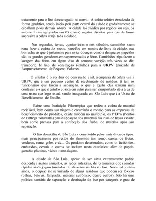 tratamento para o lixo descarregado no aterro. A coleta seletiva é realizada de
forma gradativa, tendo início pela parte central da cidade e gradativamente se
espalham pelos demais setores. A cidade foi dividida por regiões, ou seja, os
setores foram agrupados em 05 (cinco) regiões distintas para que de forma
sucessiva a coleta atinja toda a cidade.
Nas segundas, terças, quintas-feiras e nos sábados, caminhões saem
para fazer a coleta de pneus, papelões em pontos de lixos da cidade, nas
borracharias que é justamente para evitar doenças como a dengue, os papelões
são os grandes geradores em supermercados e feiras. Caminhões-pipa fazem a
lavagem das feiras em alguns dias da semana; varrição três vezes ao dia;
transporte de lixo de construção (entulho) para a URPV (Unidade de
Reaproveitamento de Pequeno Volume).
O entulho é o resíduo de construção civil, a empresa de coleta usa a
URPV, que é um pequeno centro de recebimento de resíduo, lá tem os
funcionários que fazem a separação, o que é rejeito eles utilizam num
contêiner e o que é entulho coloca em outro para ser transportado até a área de
uma usina que logo estará sendo inaugurada em São Luís que é a Usina de
Beneficiamento de Entulho.
Existe uma Instituição Filantrópica que realiza a coleta de material
reciclável, bem como sua triagem e encaminha o mesmo para as empresas de
beneficiamento de produtos, existe também no município, os PEV’s (Pontos
de Entrega Voluntária) para disposição dos materiais nas ruas de nossa cidade,
bem como prensas para a confecção dos fardos de materiais após sua
separação.
O lixo domiciliar de São Luís é constituído pelos mais diversos tipos,
mais principalmente por restos de alimentos tais como: cascas de frutas,
verduras, carne, grãos e etc... Os produtos deteriorados, como os lacticínios,
embutidos, cereais e outros se incluem nesta estatística; além de papeis,
garrafas plásticas, vidros e embalagens.
A cidade de São Luís, apesar de ser ainda extremamente pobre,
desperdiça muitos alimentos, as redes hoteleiras, de restaurantes e de comidas
rápidas ainda jogam toneladas de alimentos na lata do lixo. Neste rol contém
ainda, o despejo indiscriminado de alguns resíduos que podem ser tóxicos
(pilhas, baterias, lâmpadas, material eletrônico, dentre outros). Não há uma
política sanitária de separação e destinação de lixo por categoria e grau de
 