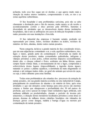 poluente, todo esse lixo segue um só destino, o que agrava muito mais a
situação de muitos aterros sanitários, comprometendo o solo, os rios e as
zonas aquíferas subterrâneas.
O lixo hospitalar é uma problemática seríssima, pois não se sabe
claramente a destinação para o fim do mesmo, muito menos se ele recebe o
acondicionamento correto e ético previsto pela ANVISA. Inerentes à
diversidade de atividades que se desenvolvem dentro destas instituições
hospitalares, não é raro as atribuições em casos de infecção hospitalar e outros
males presentes em suas instalações e fora dela.
O lixo industrial das empresas é bastante variado, podendo ser
representado por cinzas, lodos, resíduos alcalinos ou ácidos, resíduos de
minérios de ferro, alumina, dentre outros metais pesados.
Nesta categoria, inclui-se a grande maioria do lixo considerado tóxico,
que em suas adjacências contaminam o ar, o solo, aquíferos subterrâneos, rios,
lagos e mares, grande parte da contaminação é observada na matriz da
extração destes produtos; muitas comunidades quilombolas, indígenas e
vilarejos próximos a estes polos, sofrem enormes impactos socioambientais,
dentre eles, o choque cultural e físico, acidentes em linhas férreas, quase
sempre fazem vítimas fatais, o envenenamento de rios e lagos, compromete a
sobrevivência destes lugares (impossibilitando a ingestão destas águas),
matando os peixes e plantas aquáticas, a derrubada da mata afugentando os
animais e até extingue muitos deles, no geral são animais que servem de caçar,
ou seja, o único alimento para estas famílias.
Todas estas problemáticas são oriundas dos processos de extração de
metais pesados, em sua grande maioria ocorridas no eixo industrial de Carajás,
principalmente do extrativismo de alumina e de minério de ferro, após estas
atividades o que são deixados como herança para estes povos são enormes
crateras e fendas que ultrapassam a profundidade dos 30 mil metros de
profusão, que com o passar do tempo viram verdadeiros lagos artificiais, sem
nenhuma utilidade ou produtividades, durante o período de inverno pré-
amazonico, a situação destes moradores localizados próximos a estas áreas só
pioram, dezenas de milhares destes cidadãos brasileiros são vitimados de
doenças graves como dengue, malária e barriga d´água ou morrem por
contaminação de metais pesados.
 