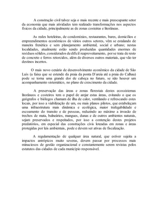 A construção civil talvez seja o mais recente e mais preocupante setor
da economia que mais atividades tem realizado transformações nos aspectos
físicos da cidade, principalmente as de zonas costeiras e litorâneas.
As redes hoteleiras, de condomínios, restaurantes, bares, domicílios e
empreendimentos econômicos de vários outros setores, vêm se estalando de
maneira frenética e sem planejamento ambiental, social e urbano; nestas
localidades, atualmente estão sendo produzidas quantidades enormes de
resíduos sólidos, considerados dedifícil reaproveitamento, porse trata de resto
de concreto e ferros retorcidos, além de diversos outros materiais, que vão ter
destinos incertos.
O mais novo cenário de desenvolvimento econômico da cidade de São
Luís (a faixa que se estende da praia da ponta D´areia até a praia do Calhau)
pode se torna uma grande dor de cabeça no futuro, se não houver um
acompanhamento sistemático, no plano de crescimento da cidade.
A preservação das áreas e zonas florestais destes ecossistemas
litorâneos e costeiros tem o papel de arejar estas áreas, evitando o que os
geógrafos e biólogos chamam de ilha de calor, ventilando e refrescando estes
locais, por isso a viabilização de um, ou mais planos pilotos, que estabeleçam
uma infraestrutura mais dinâmica e ecológica, maior trafegabilidade e
escoamento do transito e de pessoas, reduzindo ao máximo a invasão de
trechos de mata, balneários, mangues, dunas e de outros ambientes naturais,
sejam preservados e respeitados, por isso a contenção destes projetos
predatórios, em especial das construções civis loteadas em zonas e áreas
protegidas por leis ambientais, pode e devem ser ativas de fiscalização.
A regulamentação de qualquer área natural, que estiver sujeita a
impactos antrópicos muito severas, devem passar por processos mais
minuciosos de gestão organizacional e constantemente serem revistas pelos
estatutos das cidades de cada município responsável.
 