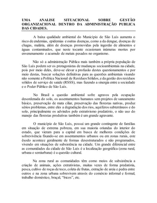 UMA ANALISE SITUACIONAL SOBRE GESTÃO
ORGANIZACIONAL DENTRO DA ADMINISTRAÇÃO PUBLICA
DAS CIDADES.
A baixa qualidade ambiental do Município de São Luís aumenta o
risco de endemias, epidemias e outras doenças, como a da dengue, doenças de
chagas, malária, além de doenças promovidas pela ingestão de alimentos e
águas contaminados, que neste tocante ocasionam inúmeras mortes por
envenenamento e acumulo de metais pesados no organismo.
Não só a administração Pública mais também a própria população de
São Luís podem ser os protagonistas de mudanças socioambientais na cidade,
pois por meio deles, deve-se elevar a profusão destes questionamentos e por
meio destas, buscar soluções definitivas para as questões ambientais visando
não somente a Política Nacional de ResíduosSólidos, e da gestão dos resíduos
sólidos de serviço de saúde (RSSS), mas fazendo a sinergia entre a sociedade
e o Poder Público de São Luís.
No Brasil a questão ambiental sofre agravos pela ocupação
desordenada do solo, os assentamentos humanos sem projetos de saneamento
básico, preservação de mata ciliar, preservação das florestas nativas, produz
sérios problemas, entre eles a degradação dos rios, aquíferos subterrâneos e do
solo, principalmente os advindos pelo extrativismo predatório, o não uso do
manejo das florestas produtivas também é um grande agravante.
O município de São Luís, possui um grande contingente de famílias
em situação de extrema pobreza, em sua maioria oriundas do interior do
estado, que vieram para a capital em busca de melhores condições de
sobrevivência fixando-se em assentamentos urbanos ou em zonas rurais, este
êxodo acontece geralmente de formas desestruturados e não programados,
vivendo em situações de subsistência na cidade. Um grande diferencial entre
as comunidades da cidade de São Luís é a localização geográfica (zona rural,
urbana e semiurbana) é a questão cultural.
Na zona rural as comunidades têm como meios de subsistência a
criação de animais, ações extrativistas, muitas vezes de forma predatória,
pesca, cultivo de roças de toco, coleta de frutas, extração de areia e pedra entre
outros e na zona urbana sobrevivem através do comércio informal e formal,
trabalho doméstico, braçal, “bicos”, etc.
 