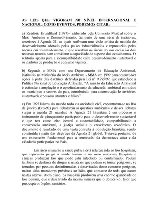 AS LEIS QUE VIGORAM NO NÍVEL INTERNACIONAL E
NACIONAL: COMO EVENTOS, PODEMOS CITAR:
a) Relatório Brundtland (1987)– elaborado pela Comissão Mundial sobre o
Meio Ambiente e Desenvolvimento, faz parte de uma série de iniciativas,
anteriores à Agenda 21, as quais reafirmam uma visão crítica do modelo de
desenvolvimento adotado pelos países industrializados e reproduzido pelas
nações em desenvolvimento, e que ressaltam os riscos do uso excessivo dos
recursos naturais sem considerar a capacidade de suporte dos ecossistemas. O
relatório aponta para a incompatibilidade entre desenvolvimento sustentável e
os padrões de produção e consumo vigentes.
b) Segundo o MMA com seu Departamento de Educação Ambiental,
instituído no Ministério do Meio Ambiente - MMA em 1999 para desenvolver
ações a partir das diretrizes definidas pela Lei n° 9.795/99, que estabelece a
Política Nacional de Educação Ambiental. “A missão da Educação Ambiental
é estimular a ampliação e o aprofundamento da educação ambiental em todos
os municípios e setores do país, contribuindo para a construção de territórios
sustentáveis e pessoas atuantes e felizes”
c) Em 1992 líderes do mundo todo e a sociedade civil, encontraram-se no Rio
de janeiro (Eco-92) para debaterem as questões ambientais e desses debates
surgiu a agenda 21 mundial. A Agenda 21 Brasileira é um processo e
instrumento de planejamento participativo para o desenvolvimento sustentável
e que tem como eixo central a sustentabilidade, compatibilizando a
conservação ambiental, a justiça social e o crescimento econômico. O
documento é resultado de uma vasta consulta à população brasileira, sendo
construída a partir das diretrizes da Agenda 21 global. Trata-se, portanto, de
um instrumento fundamental para a construção da democracia ativa e da
cidadania participativa no País.
Um risco eminente a saúde pública está referenciada ao lixo hospitalar,
que representa perigo à saúde humana e ao meio ambiente, Hospitais e
clinicas produzem lixo que pode estar infectado ou contaminado. Podem
também se desfazer de drogas e remédios que podem se tornar perigosos, se
tomados por pessoas desinformadas e desavisadas deste consumo perigoso,
muitas delas moradores próximos ao lixão, que consume de todo que catam
nestes aterros. Além disso, os hospitais produzem uma enorme quantidade de
lixo comum, que é descartado da mesma maneira que o doméstico, fator que
preocupa os órgãos sanitários.
 