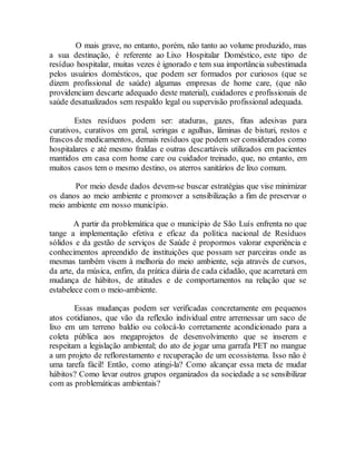 O mais grave, no entanto, porém, não tanto ao volume produzido, mas
a sua destinação, é referente ao Lixo Hospitalar Doméstico, este tipo de
resíduo hospitalar, muitas vezes é ignorado e tem sua importância subestimada
pelos usuários domésticos, que podem ser formados por curiosos (que se
dizem profissional de saúde) algumas empresas de home care, (que não
providenciam descarte adequado deste material), cuidadores e profissionais de
saúde desatualizados sem respaldo legal ou supervisão profissional adequada.
Estes resíduos podem ser: ataduras, gazes, fitas adesivas para
curativos, curativos em geral, seringas e agulhas, lâminas de bisturi, restos e
frascos de medicamentos, demais resíduos que podem ser considerados como
hospitalares e até mesmo fraldas e outras descartáveis utilizados em pacientes
mantidos em casa com home care ou cuidador treinado, que, no entanto, em
muitos casos tem o mesmo destino, os aterros sanitários de lixo comum.
Por meio desde dados devem-se buscar estratégias que vise minimizar
os danos ao meio ambiente e promover a sensibilização a fim de preservar o
meio ambiente em nosso município.
A partir da problemática que o município de São Luís enfrenta no que
tange a implementação efetiva e eficaz da política nacional de Resíduos
sólidos e da gestão de serviços de Saúde é propormos valorar experiência e
conhecimentos apreendido de instituições que possam ser parceiras onde as
mesmas também visem à melhoria do meio ambiente, seja através de cursos,
da arte, da música, enfim, da prática diária de cada cidadão, que acarretará em
mudança de hábitos, de atitudes e de comportamentos na relação que se
estabelece com o meio-ambiente.
Essas mudanças podem ser verificadas concretamente em pequenos
atos cotidianos, que vão da reflexão individual entre arremessar um saco de
lixo em um terreno baldio ou colocá-lo corretamente acondicionado para a
coleta pública aos megaprojetos de desenvolvimento que se inserem e
respeitam a legislação ambiental; do ato de jogar uma garrafa PET no mangue
a um projeto de reflorestamento e recuperação de um ecossistema. Isso não é
uma tarefa fácil! Então, como atingi-la? Como alcançar essa meta de mudar
hábitos? Como levar outros grupos organizados da sociedade a se sensibilizar
com as problemáticas ambientais?
 