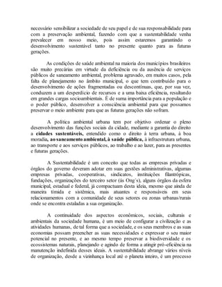 necessário sensibilizar a sociedade de seu papel e de sua responsabilidade para
com a preservação ambiental, fazendo com que a sustentabilidade venha
prevalecer em nosso meio, pois assim estaremos garantindo o
desenvolvimento sustentável tanto no presente quanto para as futuras
gerações.
As condições de saúde ambiental na maioria dos municípios brasileiros
são muito precárias em virtude da deficiência ou da ausência de serviços
públicos de saneamento ambiental, problema agravado, em muitos casos, pela
falta de planejamento no âmbito municipal, o que tem contribuído para o
desenvolvimento de ações fragmentadas ou descontínuas, que, por sua vez,
conduzem a um desperdício de recursos e a uma baixa eficiência, resultando
em grandes cargas socioambientais. É de suma importância para a população e
o poder público, desenvolver a consciência ambiental para que possamos
preservar o meio ambiente para que as futuras gerações não sofram.
A política ambiental urbana tem por objetivo ordenar o pleno
desenvolvimento das funções sociais da cidade, mediante a garantia do direito
a cidades sustentáveis, entendido como o direito à terra urbana, à boa
moradia, ao saneamento ambiental, à saúde pública, à infraestrutura urbana,
ao transporte e aos serviços públicos, ao trabalho e ao lazer, para as presentes
e futuras gerações.
A Sustentabilidade é um conceito que todas as empresas privadas e
órgãos do governo deveram adotar em suas gestões administrativas, algumas
empresas privadas, cooperativas, sindicatos, instituições filantrópicas,
fundações, organizações do terceiro setor (ás Ong´s), alguns órgãos da esfera
municipal, estadual e federal, já compactuam desta ideia, mesmo que ainda de
maneira tímida e sistêmica, mais atuantes e responsáveis em seus
relacionamentos com a comunidade de seus setores ou zonas urbanas/rurais
onde se encontra estaladas a sua organização.
A continuidade dos aspectos econômicos, sociais, culturais e
ambientais da sociedade humana, é um meio de configurar a civilização e as
atividades humanas, de tal forma que a sociedade, e os seus membros e as suas
economias possam preencher as suas necessidades e expressar o seu maior
potencial no presente, e ao mesmo tempo preservar a biodiversidade e os
ecossistemas naturais, planejando e agindo de forma a atingir pró-eficiência na
manutenção indefinida desses ideais. A sustentabilidade abrange vários níveis
de organização, desde a vizinhança local até o planeta inteiro, é um processo
 