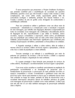 É nessa perspectiva que propormos o Projeto Grafiteiros Ecológicos
que pretende contribuir para a sensibilização da sociedade nas questões
ambientais; questões essas que vêm levando o espaço onde vivemos a sérias
complicações, tais como efeito estufa, aquecimento global, falta de
consciência ecológica e ambiental, poluição dos lençóis freáticos e etc.
Usando a temática da arte do grafite como divulgador de conhecimento e
sensibilização ambiental.
Para isso pretende-se utilizar a grafitarem como um eficaz meio de
comunicação – entendendo-se a comunicação como a veiculação e recepção
de uma mensagem, que trabalha uma linguagem alternativa compreendida por
todos na sociedade; essas mensagens são codificadas e decodificadas através
da linguagem da arte, especificamente a que utiliza as fachadas, muros
escolares, espaços comunitários e exposições, dentre outros, possibilitando
que essa população que conheça cada vez mais sobre temas específicos da
realidade, proporcionando uma intervenção significativa que contribuirá para
mudança da percepção e de hábitos, aumentando as boas práticas no cotidiano.
A Segunda estratégia é utilizar a coleta seletiva, além de realizar a
mesma colocar os resíduos sólidos em locais seguros e apropriados, a fim de
evita risco a saúde da população e a meio ambiente.
Terceira estratégia a ser utilizada é a sensibilização por meio de
palestras aos geradores de resíduos a fim de levá-los a refletir e a repensar
suas atitudes em relação a degradação do meio ambiente.
E a quarta estratégia é fazer licitação para prestação de serviços de
coleta seletiva, fiscalização e acondicionamento em local seguro e apropriado.
Com essas ações acredita-se contribuir sensivelmente na ampliação da
participação socioambiental e na formulação de propostas para o
fortalecimento da preservação e conservação do meio ambiente em todos os
espaços comunitários e sociais. Considerando a grafitarem como uma das
possíveis ações viáveis para amenizar os riscos que os ambientes dessas áreas
vêm sofrendo ao longo do tempo, partindo da ideia de desenvolver com a
sociedade intervenções educativas através de trabalhos artísticos de grafite
com mensagens de preservação e cuidado com o meio ambiente. A ideia é que
esta arte não der só cor mais também mensagens de preservação ambiental
clara e objetiva.
 