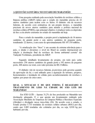 A QUESTÃO SANITÁRIA NO ESTADO DO MARANHÃO
Uma pesquisa realizada pela associação brasileira de resíduos sólidos e
limpeza pública (ABLP) indica que o estado do maranhão precisa de 22
aterros sanitários para acabar com os lixões. O dinheiro vira de recursos
federais, de acordo com estimativas de um projeto técnico, o maranhão
precisara de novos aterros sanitários para atender a política nacional de
resíduos sólidos (PNRS), cujo principal objetivo é erradicar todos os depósitos
de lixo a céu aberto existentes no estado do maranhão até hoje.
Para o estado do maranhão, o projeto prevê a implantação de 16 aterros
sanitários de grande porte e seis aterros sanitários de pequeno porte,
tonalizando 22 aterros, a um custo de aproximadamente R$ 107.310 milhões.
“A erradicação dos “lixos” é um assunto de extrema relevância para o
país, o intuito é elevarmos o nível do Brasil no cenário internacional em
relação á destinação final de resíduos de forma ambiental correta” diz
Tadayuki Yoshimura, presidente da ABLP.
Segundo detalhado levantamento do projeto, em todo país serão
necessários 256 aterros sanitários de grande porte e 192 aterros de pequeno
porte, 448 aterros no total, com valor próximo de R$ 2 bilhões.
O dinheiro virá de recursos federais, já previstos pelo governo quando
da aprovação da lei, e será utilizado para a aquisição de terrenos, projetos,
licenciamentos e instalação de células para acondicionamento de resíduos e
rejeitos por prazo de cinco anos.
QUAL A SITUAÇAO E DE QUE FORMA É REALIZADO O
TRATAMENTO DE LIXO NA CIDADE DE SÃO LUÍS DO
MARANHAO
Em SÃO LUÍS – Apenas 31,2% do lixo produzido no Maranhão tem
destinação adequada. É o que aponta um levantamento realizado pela
Associação Brasileira de Empresas de Limpeza Pública e Resíduos Especiais
(Abrelpe) e divulgado nessa terça-feira (26). De acordo com o estudo, o
Estado produz 5.733 toneladas de resíduos sólidos urbanos (RSU) por dia,
sendo que 3.805 toneladas são coletadas por dia, ou seja, 0,918 kg por
habitante por dia.
 